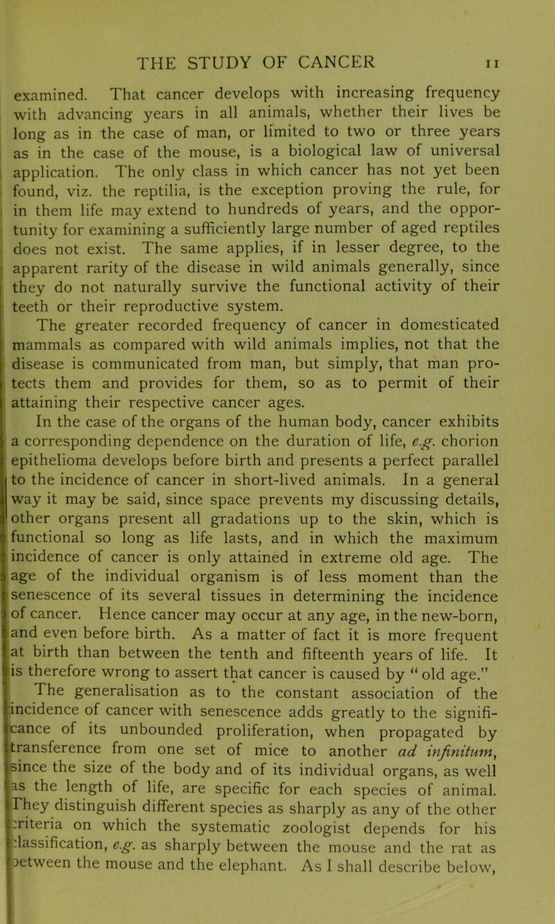examined. That cancer develops with increasing frequency with advancing years in all animals, whether their lives be long as in the case of man, or limited to two or three years as in the case of the mouse, is a biological law of universal application. The only class in which cancer has not yet been found, viz. the reptilia, is the exception proving the rule, for in them life may extend to hundreds of years, and the oppor- tunity for examining a sufficiently large number of aged reptiles does not exist. The same applies, if in lesser degree, to the apparent rarity of the disease in wild animals generally, since they do not naturally survive the functional activity of their teeth or their reproductive system. The greater recorded frequency of cancer in domesticated mammals as compared with wild animals implies, not that the disease is communicated from man, but simply, that man pro- tects them and provides for them, so as to permit of their attaining their respective cancer ages. In the case of the organs of the human body, cancer exhibits a corresponding dependence on the duration of life, eg. chorion epithelioma develops before birth and presents a perfect parallel I to the incidence of cancer in short-lived animals. In a general way it may be said, since space prevents my discussing details, 'other organs present all gradations up to the skin, which is functional so long as life lasts, and in which the maximum incidence of cancer is only attained in extreme old age. The age of the individual organism is of less moment than the senescence of its several tissues in determining the incidence of cancer. Hence cancer may occur at any age, in the new-born, and even before birth. As a matter of fact it is more frequent at birth than between the tenth and fifteenth years of life. It is therefore wrong to assert that cancer is caused by “ old age.” The generalisation as to the constant association of the incidence of cancer with senescence adds greatly to the signifi- cance of its unbounded proliferation, when propagated by transference from one set of mice to another ad infinitum, since the size of the body and of its individual organs, as well as the length of life, are specific for each species of animal. They distinguish different species as sharply as any of the other criteria on which the systematic zoologist depends for his dassification, eg. as sharply between the mouse and the rat as detween the mouse and the elephant. As I shall describe below,