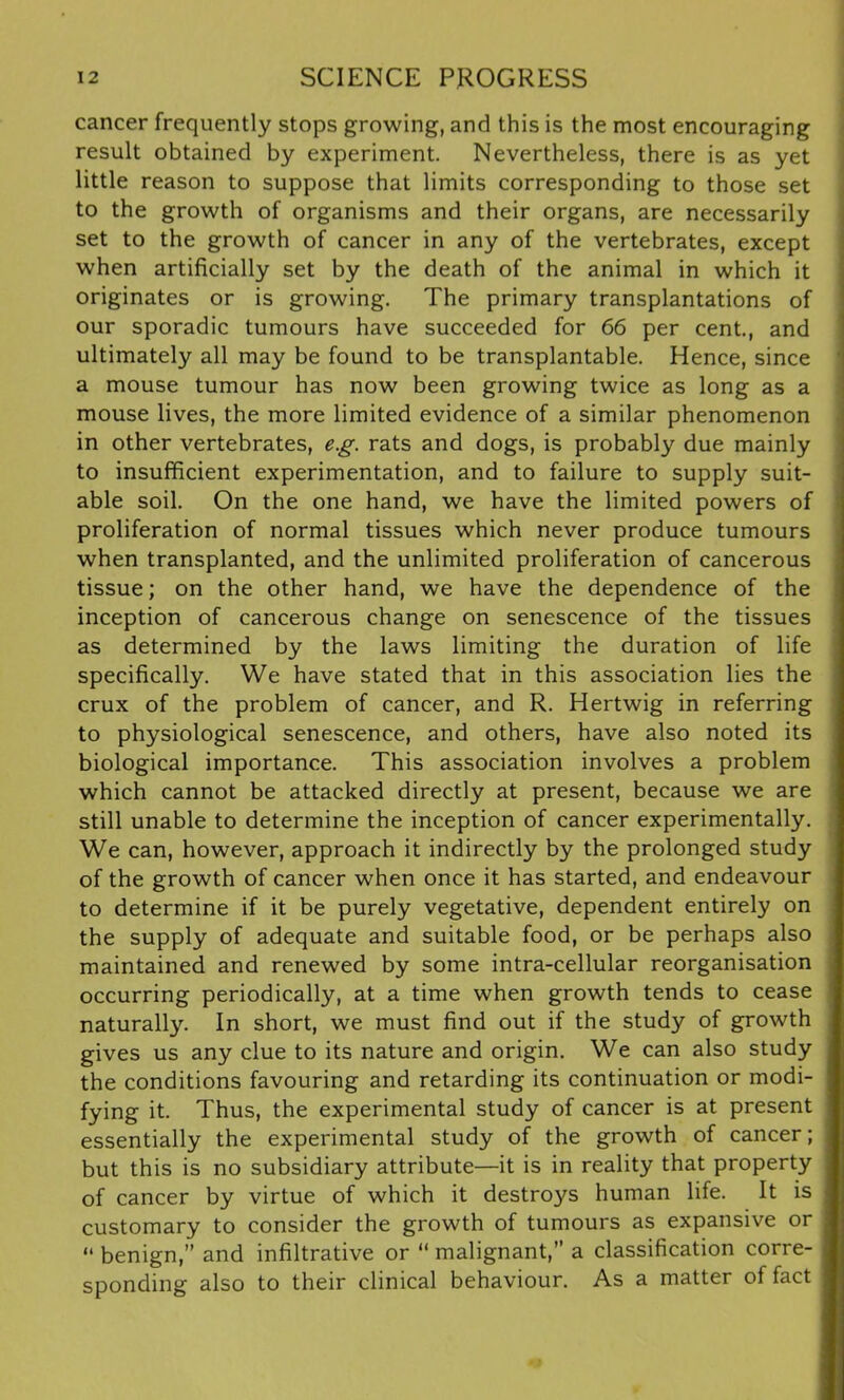cancer frequently stops growing, and this is the most encouraging result obtained by experiment. Nevertheless, there is as yet little reason to suppose that limits corresponding to those set to the growth of organisms and their organs, are necessarily set to the growth of cancer in any of the vertebrates, except when artificially set by the death of the animal in which it originates or is growing. The primary transplantations of our sporadic tumours have succeeded for 66 per cent., and ultimately all may be found to be transplantable. Hence, since a mouse tumour has now been growing twice as long as a mouse lives, the more limited evidence of a similar phenomenon in other vertebrates, eg. rats and dogs, is probably due mainly to insufficient experimentation, and to failure to supply suit- able soil. On the one hand, we have the limited powers of proliferation of normal tissues which never produce tumours when transplanted, and the unlimited proliferation of cancerous tissue; on the other hand, we have the dependence of the inception of cancerous change on senescence of the tissues as determined by the laws limiting the duration of life specifically. We have stated that in this association lies the crux of the problem of cancer, and R. Hertwig in referring to physiological senescence, and others, have also noted its biological importance. This association involves a problem which cannot be attacked directly at present, because we are still unable to determine the inception of cancer experimentally. We can, however, approach it indirectly by the prolonged study of the growth of cancer when once it has started, and endeavour to determine if it be purely vegetative, dependent entirely on the supply of adequate and suitable food, or be perhaps also maintained and renewed by some intra-cellular reorganisation occurring periodically, at a time when growth tends to cease naturally. In short, we must find out if the study of growth gives us any clue to its nature and origin. We can also study the conditions favouring and retarding its continuation or modi- fying it. Thus, the experimental study of cancer is at present essentially the experimental study of the growth of cancer; but this is no subsidiary attribute—it is in reality that property of cancer by virtue of which it destroys human life. It is customary to consider the growth of tumours as expansive or “ benign,” and infiltrative or “ malignant,” a classification corre- sponding also to their clinical behaviour. As a matter of fact