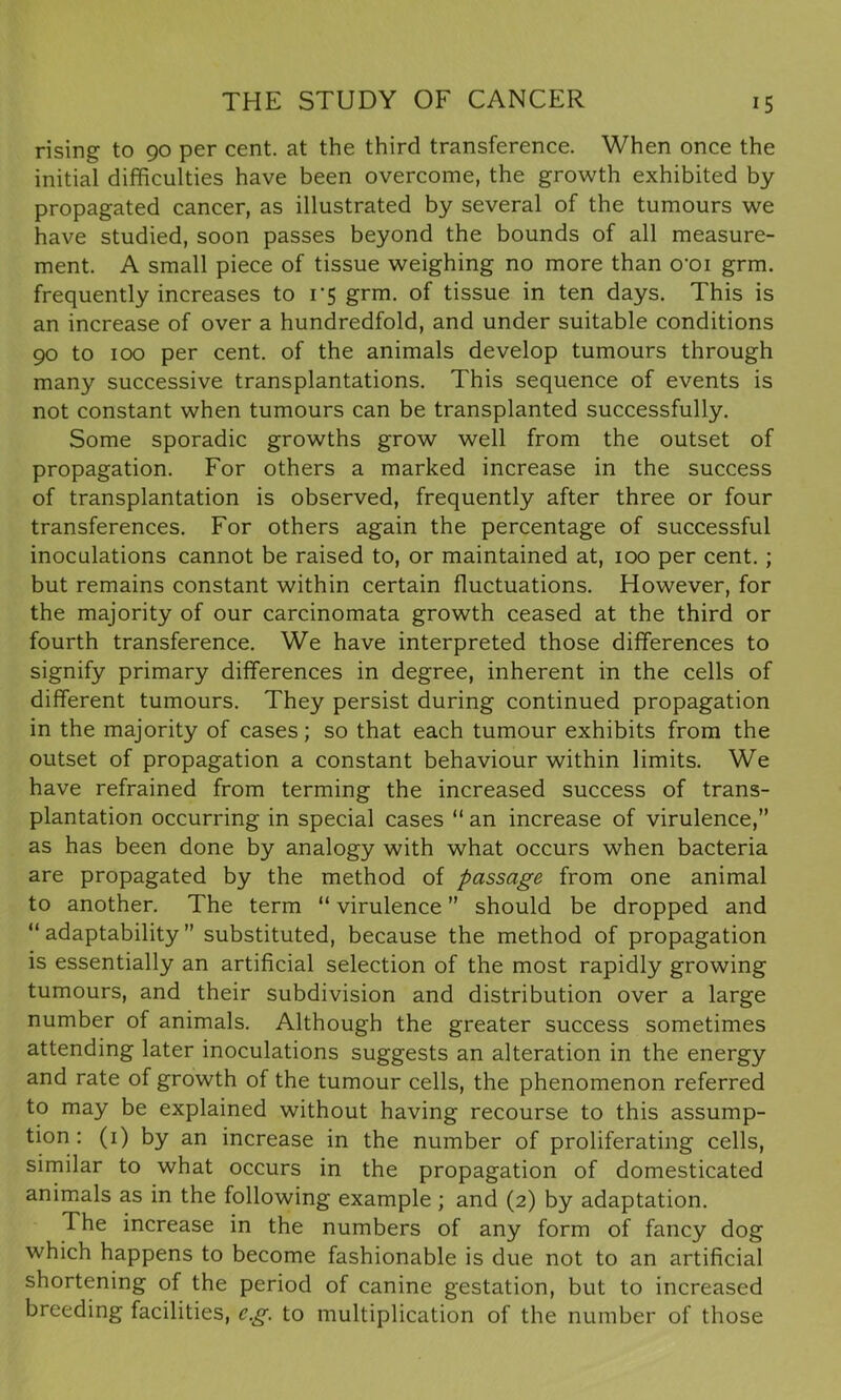 rising to 90 per cent, at the third transference. When once the initial difficulties have been overcome, the growth exhibited by propagated cancer, as illustrated by several of the tumours we have studied, soon passes beyond the bounds of all measure- ment. A small piece of tissue weighing no more than o'oi grm. frequently increases to 1*5 grm. of tissue in ten days. This is an increase of over a hundredfold, and under suitable conditions 90 to 100 per cent, of the animals develop tumours through many successive transplantations. This sequence of events is not constant when tumours can be transplanted successfully. Some sporadic growths grow well from the outset of propagation. For others a marked increase in the success of transplantation is observed, frequently after three or four transferences. For others again the percentage of successful inoculations cannot be raised to, or maintained at, 100 per cent. ; but remains constant within certain fluctuations. However, for the majority of our carcinomata growth ceased at the third or fourth transference. We have interpreted those differences to signify primary differences in degree, inherent in the cells of different tumours. They persist during continued propagation in the majority of cases; so that each tumour exhibits from the outset of propagation a constant behaviour within limits. We have refrained from terming the increased success of trans- plantation occurring in special cases “ an increase of virulence,” as has been done by analogy with what occurs when bacteria are propagated by the method of passage from one animal to another. The term “ virulence ” should be dropped and “adaptability” substituted, because the method of propagation is essentially an artificial selection of the most rapidly growing tumours, and their subdivision and distribution over a large number of animals. Although the greater success sometimes attending later inoculations suggests an alteration in the energy and rate of growth of the tumour cells, the phenomenon referred to may be explained without having recourse to this assump- tion : (1) by an increase in the number of proliferating cells, similar to what occurs in the propagation of domesticated animals as in the following example ; and (2) by adaptation. The increase in the numbers of any form of fancy dog which happens to become fashionable is due not to an artificial shortening of the period of canine gestation, but to increased breeding facilities, eg. to multiplication of the number of those
