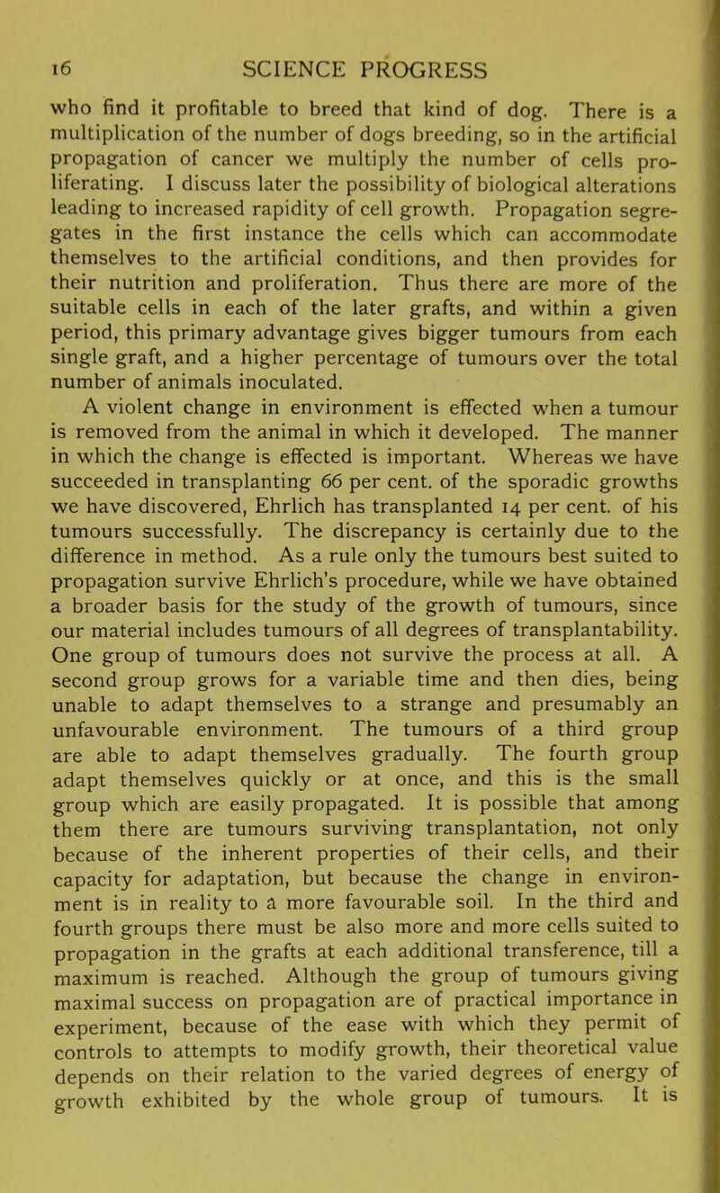 who find it profitable to breed that kind of dog. There is a multiplication of the number of dogs breeding, so in the artificial propagation of cancer we multiply the number of cells pro- liferating. I discuss later the possibility of biological alterations leading to increased rapidity of cell growth. Propagation segre- gates in the first instance the cells which can accommodate themselves to the artificial conditions, and then provides for their nutrition and proliferation. Thus there are more of the suitable cells in each of the later grafts, and within a given period, this primary advantage gives bigger tumours from each single graft, and a higher percentage of tumours over the total number of animals inoculated. A violent change in environment is effected when a tumour is removed from the animal in which it developed. The manner in which the change is effected is important. Whereas we have succeeded in transplanting 66 per cent, of the sporadic growths we have discovered, Ehrlich has transplanted 14 per cent, of his tumours successfully. The discrepancy is certainly due to the difference in method. As a rule only the tumours best suited to propagation survive Ehrlich’s procedure, while we have obtained a broader basis for the study of the growth of tumours, since our material includes tumours of all degrees of transplantability. One group of tumours does not survive the process at all. A second group grows for a variable time and then dies, being unable to adapt themselves to a strange and presumably an unfavourable environment. The tumours of a third group are able to adapt themselves gradually. The fourth group adapt themselves quickly or at once, and this is the small group which are easily propagated. It is possible that among them there are tumours surviving transplantation, not only because of the inherent properties of their cells, and their capacity for adaptation, but because the change in environ- ment is in reality to a more favourable soil. In the third and fourth groups there must be also more and more cells suited to propagation in the grafts at each additional transference, till a maximum is reached. Although the group of tumours giving maximal success on propagation are of practical importance in experiment, because of the ease with which they permit of controls to attempts to modify growth, their theoretical value depends on their relation to the varied degrees of energy of growth exhibited by the whole group of tumours. It is