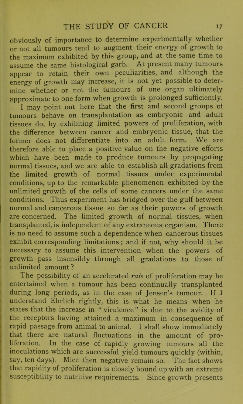 obviously of importance to determine experimentally whether or not all tumours tend to augment their energy of growth to the maximum exhibited by this group, and at the same time to assume the same histological garb. At present many tumours appear to retain their own peculiarities, and although the energy of growth may increase, it is not yet possible to deter- mine whether or not the tumours of one organ ultimately approximate to one form when growth is prolonged sufficiently. I may point out here that the first and second groups of tumours behave on transplantation as embryonic and adult tissues do, by exhibiting limited powers of proliferation, with the difference between cancer and embryonic tissue, that the former does not differentiate into an adult form. We are therefore able to place a positive value on the negative efforts which have been made to produce tumours by propagating normal tissues, and we are able to establish all gradations from the limited growth of normal tissues under experimental conditions, up to the remarkable phenomenon exhibited by the unlimited growth of the cells of some cancers under the same conditions. Thus experiment has bridged over the gulf between normal and cancerous tissue so far as their powers of growth are concerned. The limited growth of normal tissues, when transplanted, is independent of any extraneous organism. There is no need to assume such a dependence when cancerous tissues exhibit corresponding limitations; and if not, why should it be necessary to assume this intervention when the powers of growth pass insensibly through all gradations to those of unlimited amount? The possibility of an accelerated rate of proliferation may be entertained when a tumour has been continually transplanted during long periods, as in the case of Jensen’s tumour. If I understand Ehrlich rightly, this is what he means when he states that the increase in “ virulence ” is due to the avidity of the receptors having attained a maximum in consequence of rapid passage from animal to animal. I shall show immediately that there are natural fluctuations in the amount of pro- liferation. In the case of rapidly growing tumours all the inoculations which are successful yield tumours quickly (within, say, ten days). Mice then negative remain so. The fact shows that rapidity of proliferation is closely bound up with an extreme susceptibility to nutritive requirements. Since growth presents