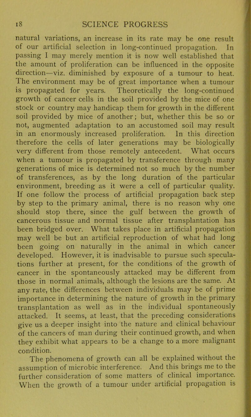natural variations, an increase in its rate may be one result of our artificial selection in long-continued propagation. In passing I may merely mention it is now well established that the amount of proliferation can be influenced in the opposite direction—viz. diminished by exposure of a tumour to heat. The environment may be of great importance when a tumour is propagated for years. Theoretically the long-continued growth of cancer cells in the soil provided by the mice of one stock or country may handicap them for growth in the different soil provided by mice of another; but, whether this be so or not, augmented adaptation to an accustomed soil may result in an enormously increased proliferation. In this direction therefore the cells of later generations may be biologically very different from those remotely antecedent. What occurs when a tumour is propagated by transference through many generations of mice is determined not so much by the number of transferences, as by the long duration of the particular environment, breeding as it were a cell of particular quality. If one follow the process of artificial propagation back step by step to the primary animal, there is no reason why one should stop there, since the gulf between the growth of cancerous tissue and normal tissue after transplantation has been bridged over. What takes place in artificial propagation may well be but an artificial reproduction of what had long been going on naturally in the animal in which cancer developed. However, it is inadvisable to pursue such specula- tions further at present, for the conditions of the growth of cancer in the spontaneously attacked may be different from those in normal animals, although the lesions are the same. At any rate, the differences between individuals may be of prime importance in determining the nature of growth in the primary transplantation as well as in the individual spontaneously attacked. It seems, at least, that the preceding considerations give us a deeper insight into the nature and clinical behaviour of the cancers of man during their continued growth, and when they exhibit what appears to be a change to a more malignant condition. The phenomena of growth can all be explained without the assumption of microbic interference. And this brings me to the further consideration of some matters of clinical importance. When the growth of a tumour under artificial propagation is