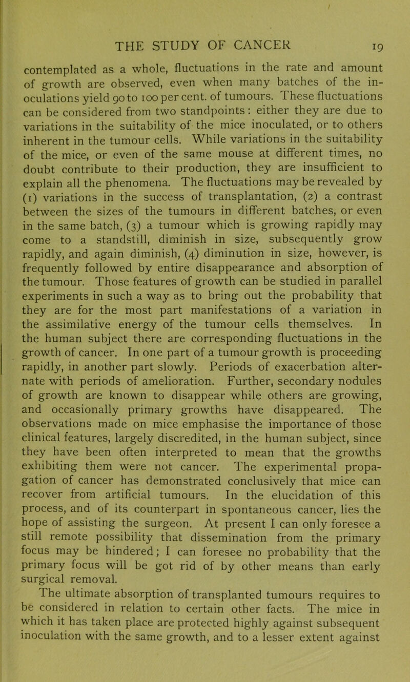 contemplated as a whole, fluctuations in the rate and amount of growth are observed, even when many batches of the in- oculations yield 90 to 100 per cent, of tumours. These fluctuations can be considered from two standpoints: either they are due to variations in the suitability of the mice inoculated, or to others inherent in the tumour cells. While variations in the suitability of the mice, or even of the same mouse at different times, no doubt contribute to their production, they are insufficient to explain all the phenomena. The fluctuations may be revealed by (1) variations in the success of transplantation, (2) a contrast between the sizes of the tumours in different batches, or even in the same batch, (3) a tumour which is growing rapidly may come to a standstill, diminish in size, subsequently grow rapidly, and again diminish, (4) diminution in size, however, is frequently followed by entire disappearance and absorption of the tumour. Those features of growth can be studied in parallel experiments in such a way as to bring out the probability that they are for the most part manifestations of a variation in the assimilative energy of the tumour cells themselves. In the human subject there are corresponding fluctuations in the growth of cancer. In one part of a tumour growth is proceeding rapidly, in another part slowly. Periods of exacerbation alter- nate with periods of amelioration. Further, secondary nodules of growth are known to disappear while others are growing, and occasionally primary growths have disappeared. The observations made on mice emphasise the importance of those clinical features, largely discredited, in the human subject, since they have been often interpreted to mean that the growths exhibiting them were not cancer. The experimental propa- gation of cancer has demonstrated conclusively that mice can recover from artificial tumours. In the elucidation of this process, and of its counterpart in spontaneous cancer, lies the hope of assisting the surgeon. At present I can only foresee a still remote possibility that dissemination from the primary focus may be hindered; I can foresee no probability that the primary focus will be got rid of by other means than early surgical removal. The ultimate absorption of transplanted tumours requires to be considered in relation to certain other facts. The mice in which it has taken place are protected highly against subsequent inoculation with the same growth, and to a lesser extent against