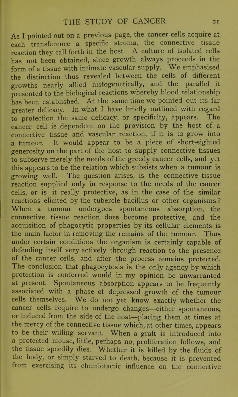 As I pointed out on a previous page, the cancer cells acquire at each transference a specific stroma, the connective tissue reaction they call forth in the host. A culture of isolated cells has not been obtained, since growth always proceeds in the form of a tissue with intimate vascular supply. We emphasised the distinction thus revealed between the cells of different growths nearly allied histogenetically, and the parallel it presented to the biological reactions whereby blood relationship has been established. At the same time we pointed out its far greater delicacy. In what I have briefly outlined with regard to protection the same delicacy, or specificity, appears. The cancer cell is dependent on the provision by the host of a connective tissue and vascular reaction, if it is to grow into a tumour. It would appear to be a piece of short-sighted generosity on the part of the host to supply connective tissues to subserve merely the needs of the greedy cancer cells, and yet this appears to be the relation which subsists when a tumour is growing well. The question arises, is the connective tissue reaction supplied only in response to the needs of the cancer cells, or is it really protective, as in the case of the similar reactions elicited by the tubercle bacillus or other organisms? When a tumour undergoes spontaneous absorption, the connective tissue reaction does become protective, and the acquisition of phagocytic properties by its cellular elements is the main factor in removing the remains of the tumour. Thus under certain conditions the organism is certainly capable of defending itself very actively through reaction to the presence of the cancer cells, and after the process remains protected. The conclusion that phagocytosis is the only agency by which protection is conferred would in my opinion be unwarranted at present. Spontaneous absorption appears to be frequently associated with a phase of depressed growth of the tumour cells themselves. We do not yet know exactly whether the cancer cells require to undergo changes—either spontaneous, or induced from the side of the host—placing them at times at the mercy of the connective tissue which, at other times, appears to be their willing servant. When a graft is introduced into a protected mouse, little, perhaps no, proliferation follows, and the tissue speedily dies. Whether it is killed by the fluids of the body, or simply starved to death, because it is prevented from exercising its chemiotactic influence on the connective