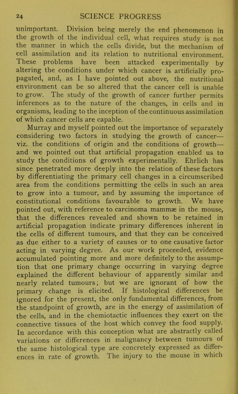 unimportant. Division being merely the end phenomenon in the growth of the individual cell, what requires study is not the manner in which the cells divide, but the mechanism of cell assimilation and its relation to nutritional environment. These problems have been attacked experimentally by altering the conditions under which cancer is artificially pro- pagated, and, as I have pointed out above, the nutritional environment can be so altered that the cancer cell is unable to grow. The study of the growth of cancer further permits inferences as to the nature of the changes, in cells and in organisms, leading to the inception of the continuous assimilation of which cancer cells are capable. Murray and myself pointed out the importance of separately considering two factors in studying the growth of cancer— viz. the conditions of origin and the conditions of growth— and we pointed out that artificial propagation enabled us to study the conditions of growth experimentally. Ehrlich has since penetrated more deeply into the relation of these factors by differentiating the primary cell changes in a circumscribed area from the conditions permitting the cells in such an area to grow into a tumour, and by assuming the importance of constitutional conditions favourable to growth. We have pointed out, with reference to carcinoma mammae in the mouse, that the differences revealed and shown to be retained in artificial propagation indicate primary differences inherent in the cells of different tumours, and that they can be conceived as due either to a variety of causes or to one causative factor acting in varying degree. As our work proceeded, evidence accumulated pointing more and more definitely to the assump- tion that one primary change occurring in varying degree explained the different behaviour of apparently similar and nearly related tumours; but we are ignorant of how the primary change is elicited. If histological differences be ignored for the present, the only fundamental differences, from the standpoint of growth, are in the energy of assimilation of the cells, and in the chemiotactic influences they exert on the connective tissues of the host which convey the food supply. In accordance with this conception what are abstractly called variations or differences in malignancy between tumours of the same histological type are concretely expressed as differ- ences in rate of growth. The injury to the mouse in which