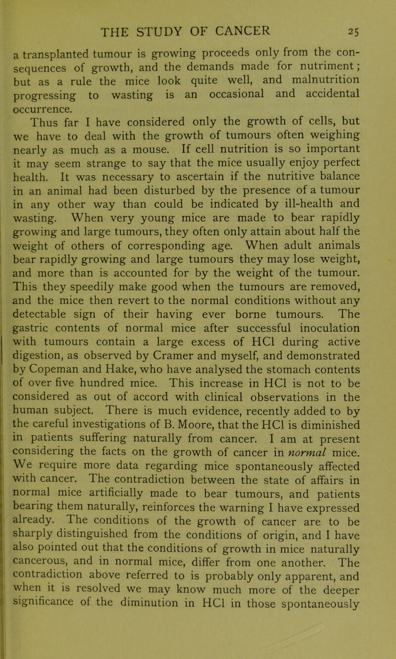 a transplanted tumour is growing proceeds only from the con- sequences of growth, and the demands made for nutriment; but as a rule the mice look quite well, and malnutrition progressing to wasting is an occasional and accidental occurrence. Thus far I have considered only the growth of cells, but we have to deal with the growth of tumours often weighing nearly as much as a mouse. If cell nutrition is so important it may seem strange to say that the mice usually enjoy perfect health. It was necessary to ascertain if the nutritive balance in an animal had been disturbed by the presence of a tumour in any other way than could be indicated by ill-health and wasting. When very young mice are made to bear rapidly growing and large tumours, they often only attain about half the weight of others of corresponding age. When adult animals bear rapidly growing and large tumours they may lose weight, and more than is accounted for by the weight of the tumour. This they speedily make good when the tumours are removed, and the mice then revert to the normal conditions without any detectable sign of their having ever borne tumours. The gastric contents of normal mice after successful inoculation with tumours contain a large excess of HC1 during active digestion, as observed by Cramer and myself, and demonstrated by Copeman and Hake, who have analysed the stomach contents of over five hundred mice. This increase in HC1 is not to be considered as out of accord with clinical observations in the human subject. There is much evidence, recently added to by the careful investigations of B. Moore, that the HC1 is diminished in patients suffering naturally from cancer. I am at present considering the facts on the growth of cancer in normal mice. We require more data regarding mice spontaneously affected with cancer. The contradiction between the state of affairs in normal mice artificially made to bear tumours, and patients bearing them naturally, reinforces the warning I have expressed already. The conditions of the growth of cancer are to be sharply distinguished from the conditions of origin, and I have also pointed out that the conditions of growth in mice naturally cancerous, and in normal mice, differ from one another. The contradiction above referred to is probably only apparent, and when it is resolved we may know much more of the deeper significance of the diminution in HC1 in those spontaneously