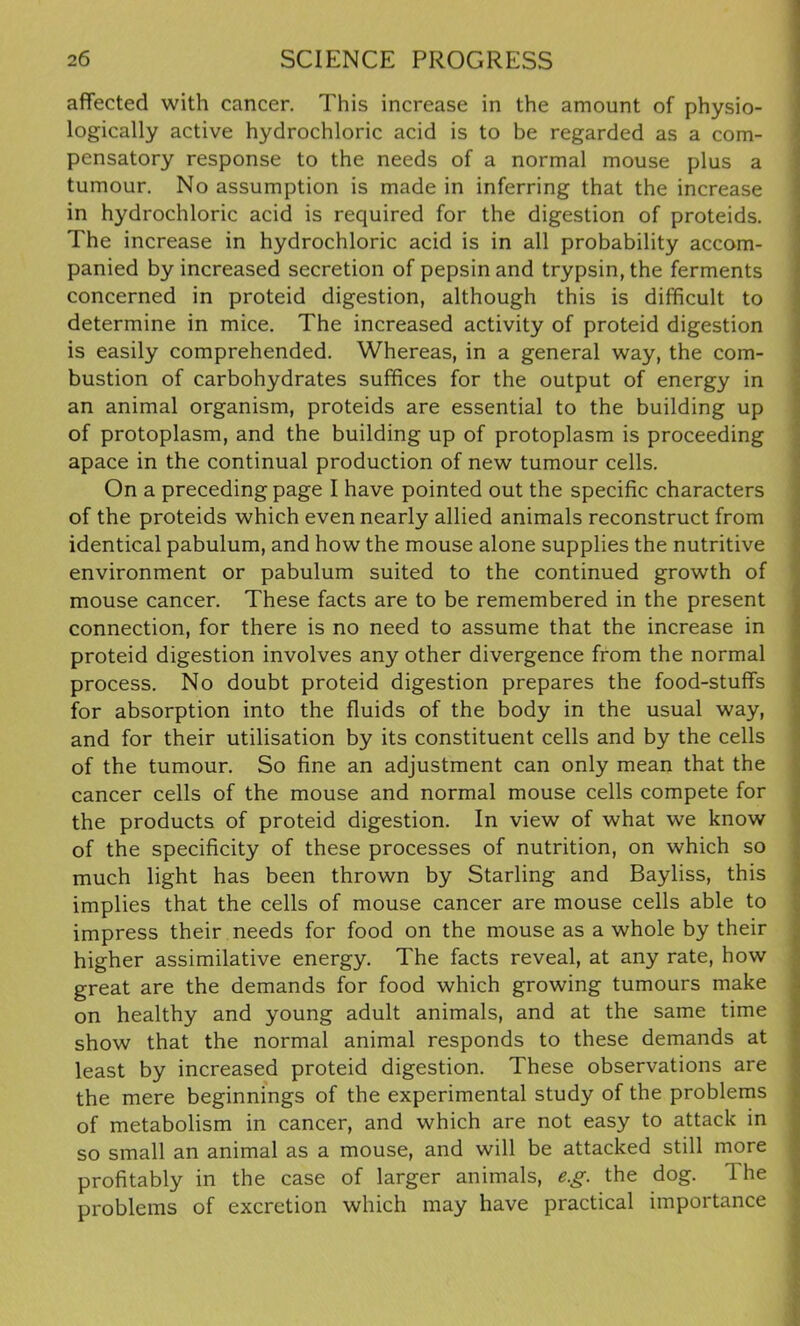 affected with cancer. This increase in the amount of physio- logically active hydrochloric acid is to be regarded as a com- pensatory response to the needs of a normal mouse plus a tumour. No assumption is made in inferring that the increase in hydrochloric acid is required for the digestion of proteids. The increase in hydrochloric acid is in all probability accom- panied by increased secretion of pepsin and trypsin, the ferments concerned in proteid digestion, although this is difficult to determine in mice. The increased activity of proteid digestion is easily comprehended. Whereas, in a general way, the com- bustion of carbohydrates suffices for the output of energy in an animal organism, proteids are essential to the building up of protoplasm, and the building up of protoplasm is proceeding apace in the continual production of new tumour cells. On a preceding page I have pointed out the specific characters of the proteids which even nearly allied animals reconstruct from identical pabulum, and how the mouse alone supplies the nutritive environment or pabulum suited to the continued growth of mouse cancer. These facts are to be remembered in the present connection, for there is no need to assume that the increase in proteid digestion involves any other divergence from the normal process. No doubt proteid digestion prepares the food-stuffs for absorption into the fluids of the body in the usual way, and for their utilisation by its constituent cells and by the cells of the tumour. So fine an adjustment can only mean that the cancer cells of the mouse and normal mouse cells compete for the products of proteid digestion. In view of what we know of the specificity of these processes of nutrition, on which so much light has been thrown by Starling and Bayliss, this implies that the cells of mouse cancer are mouse cells able to impress their needs for food on the mouse as a whole by their higher assimilative energy. The facts reveal, at any rate, how great are the demands for food which growing tumours make on healthy and young adult animals, and at the same time show that the normal animal responds to these demands at least by increased proteid digestion. These observations are the mere beginnings of the experimental study of the problems of metabolism in cancer, and which are not easy to attack in so small an animal as a mouse, and will be attacked still more profitably in the case of larger animals, eg. the dog. 1 he problems of excretion which may have practical importance