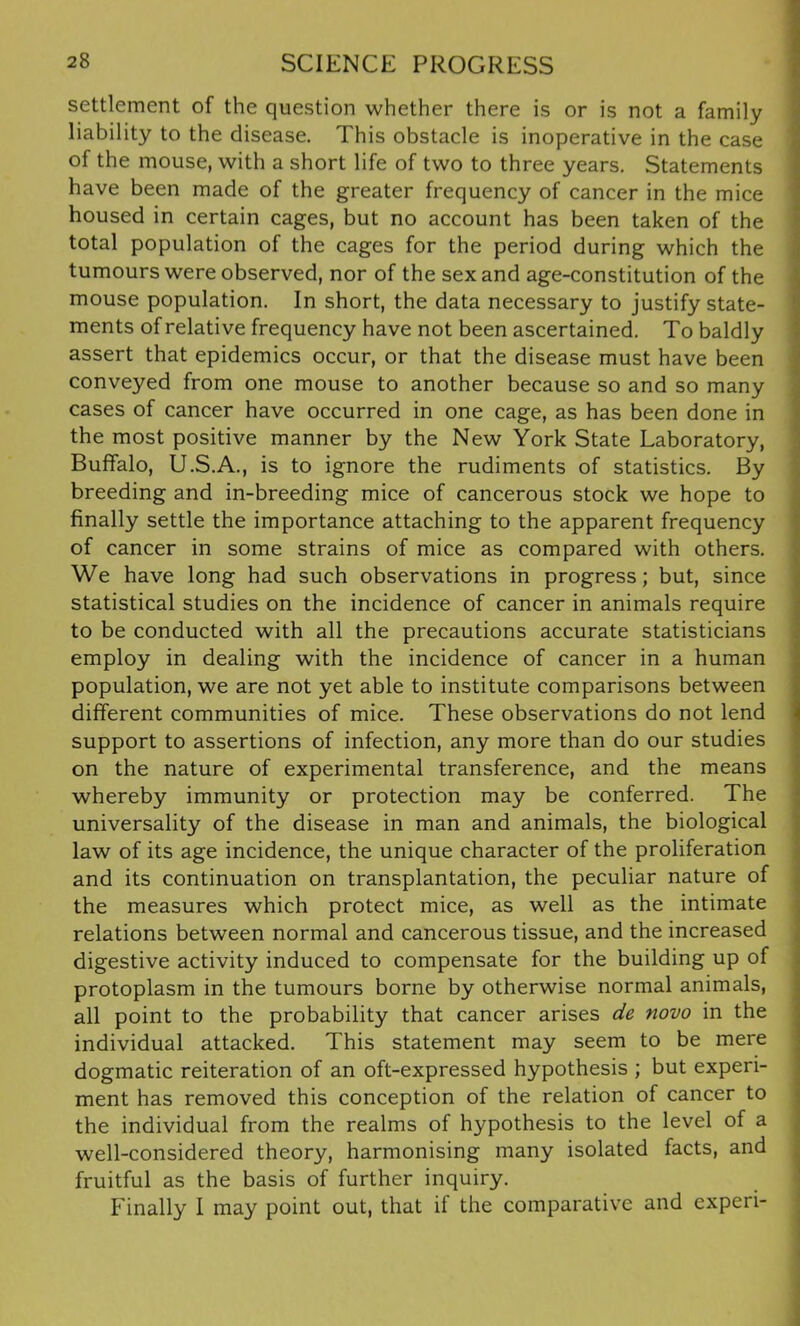 settlement of the question whether there is or is not a family liability to the disease. This obstacle is inoperative in the case of the mouse, with a short life of two to three years. Statements have been made of the greater frequency of cancer in the mice housed in certain cages, but no account has been taken of the total population of the cages for the period during which the tumours were observed, nor of the sex and age-constitution of the mouse population. In short, the data necessary to justify state- ments of relative frequency have not been ascertained. To baldly assert that epidemics occur, or that the disease must have been conveyed from one mouse to another because so and so many cases of cancer have occurred in one cage, as has been done in the most positive manner by the New York State Laboratory, Buffalo, U.S.A., is to ignore the rudiments of statistics. By breeding and in-breeding mice of cancerous stock we hope to finally settle the importance attaching to the apparent frequency of cancer in some strains of mice as compared with others. We have long had such observations in progress; but, since statistical studies on the incidence of cancer in animals require to be conducted with all the precautions accurate statisticians employ in dealing with the incidence of cancer in a human population, we are not yet able to institute comparisons between different communities of mice. These observations do not lend support to assertions of infection, any more than do our studies on the nature of experimental transference, and the means whereby immunity or protection may be conferred. The universality of the disease in man and animals, the biological law of its age incidence, the unique character of the proliferation and its continuation on transplantation, the peculiar nature of the measures which protect mice, as well as the intimate relations between normal and cancerous tissue, and the increased digestive activity induced to compensate for the building up of protoplasm in the tumours borne by otherwise normal animals, all point to the probability that cancer arises de novo in the individual attacked. This statement may seem to be mere dogmatic reiteration of an oft-expressed hypothesis ; but experi- ment has removed this conception of the relation of cancer to the individual from the realms of hypothesis to the level of a well-considered theory, harmonising many isolated facts, and fruitful as the basis of further inquiry. Finally I may point out, that if the comparative and expen-