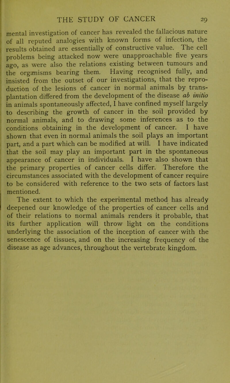 mental investigation of cancer has revealed the fallacious nature of all reputed analogies with known forms of infection, the results obtained are essentially of constructive value. The cell problems being attacked now were unapproachable five years ago, as were also the relations existing between tumours and the organisms bearing them. Having recognised fully, and insisted from the outset of our investigations, that the repro- duction of the lesions of cancer in normal animals by trans- plantation differed from the development of the disease ab initio in animals spontaneously affected, I have confined myself largely to describing the growth of cancer in the soil provided by normal animals, and to drawing some inferences as to the conditions obtaining in the development of cancer. I have shown that even in normal animals the soil plays an important part, and a part which can be modified at will. I have indicated that the soil may play an important part in the spontaneous appearance of cancer in individuals. I have also shown that the primary properties of cancer cells differ. Therefore the circumstances associated with the development of cancer require to be considered with reference to the two sets of factors last mentioned. The extent to which the experimental method has already deepened our knowledge of the properties of cancer cells and of their relations to normal animals renders it probable, that its further application will throw light on the conditions underlying the association of the inception of cancer with the senescence of tissues, and on the increasing frequency of the disease as age advances, throughout the vertebrate kingdom.