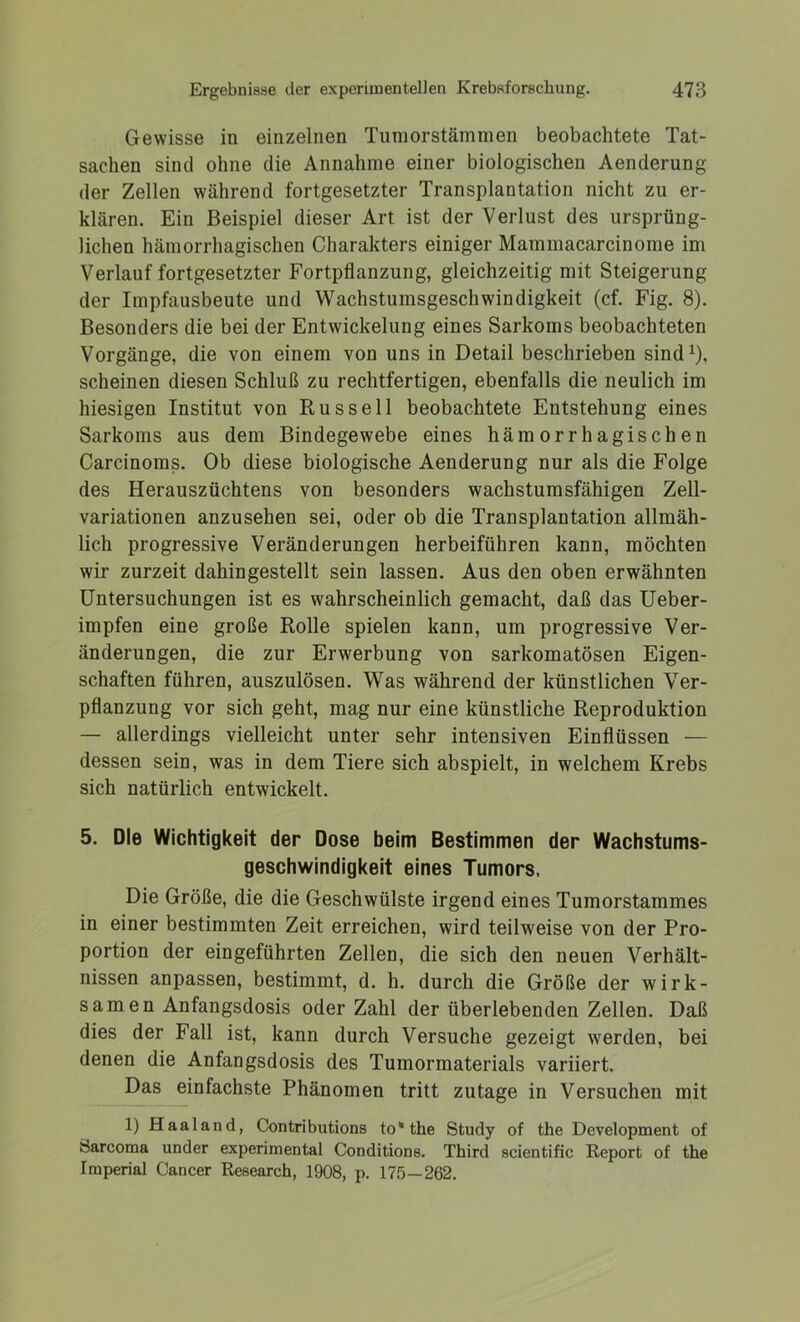 Gewisse in einzelnen Tumor stammen beobachtete Tat- sachen sind ohne die Annahme einer biologischen Aenderung der Zellen während fortgesetzter Transplantation nicht zu er- klären. Ein Beispiel dieser Art ist der Verlust des ursprüng- lichen hämorrhagischen Charakters einiger Mammacarcinome im Verlauf fortgesetzter Fortpflanzung, gleichzeitig mit Steigerung der Impfausbeute und Wachstumsgeschwindigkeit (cf. Fig. 8). Besonders die bei der Entwickelung eines Sarkoms beobachteten Vorgänge, die von einem von uns in Detail beschrieben sind1), scheinen diesen Schluß zu rechtfertigen, ebenfalls die neulich im hiesigen Institut von Russell beobachtete Entstehung eines Sarkoms aus dem Bindegewebe eines hämorrhagischen Carcinoms. Ob diese biologische Aenderung nur als die Folge des Herauszüchtens von besonders wachstumsfähigen Zell- variationen anzusehen sei, oder ob die Transplantation allmäh- lich progressive Veränderungen herbeiführen kann, möchten wir zurzeit dahingestellt sein lassen. Aus den oben erwähnten Untersuchungen ist es wahrscheinlich gemacht, daß das Ueber- impfen eine große Rolle spielen kann, um progressive Ver- änderungen, die zur Erwerbung von sarkomatösen Eigen- schaften führen, auszulösen. Was während der künstlichen Ver- pflanzung vor sich geht, mag nur eine künstliche Reproduktion — allerdings vielleicht unter sehr intensiven Einflüssen — dessen sein, was in dem Tiere sich abspielt, in welchem Krebs sich natürlich entwickelt. 5. Die Wichtigkeit der Dose beim Bestimmen der Wachstums- geschwindigkeit eines Tumors. Die Größe, die die Geschwülste irgend eines Tumorstammes in einer bestimmten Zeit erreichen, wird teilweise von der Pro- portion der eingeführten Zellen, die sich den neuen Verhält- nissen anpassen, bestimmt, d. h. durch die Größe der wirk- samen Anfangsdosis oder Zahl der überlebenden Zellen. Daß dies der Fall ist, kann durch Versuche gezeigt werden, bei denen die Anfangsdosis des Tumormaterials variiert. Das einfachste Phänomen tritt zutage in Versuchen mit 1) Haaland, Contributions to*the Study of the Development of Sarcoma under experimental Conditions. Third scientific Report of the Imperial Cancer Research, 1908, p. 175—262.