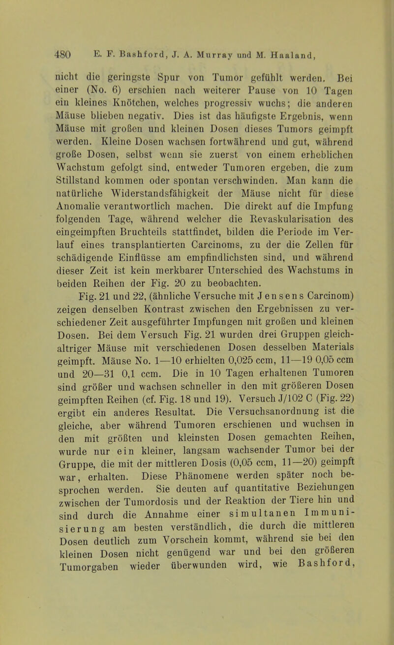 nicht die geringste Spur von Tumor gefühlt werden. Bei einer (No. 6) erschien nach weiterer Pause von 10 Tagen ein kleines Knötchen, welches progressiv wuchs; die anderen Mäuse blieben negativ. Dies ist das häufigste Ergebnis, wenn Mäuse mit großen und kleinen Dosen dieses Tumors geimpft werden. Kleine Dosen wachsen fortwährend und gut, während große Dosen, selbst wenn sie zuerst von einem erheblichen Wachstum gefolgt sind, entweder Tumoren ergeben, die zum Stillstand kommen oder spontan verschwinden. Man kann die natürliche Widerstandsfähigkeit der Mäuse nicht für diese Anomalie verantwortlich machen. Die direkt auf die Impfung folgenden Tage, während welcher die Revaskularisation des eingeimpften Bruchteils stattfindet, bilden die Periode im Ver- lauf eines transplantierten Carcinoms, zu der die Zellen für schädigende Einflüsse am empfindlichsten sind, und während dieser Zeit ist kein merkbarer Unterschied des Wachstums in beiden Reihen der Fig. 20 zu beobachten. Fig. 21 und 22, (ähnliche Versuche mit Jensens Carcinom) zeigen denselben Kontrast zwischen den Ergebnissen zu ver- schiedener Zeit ausgeführter Impfungen mit großen und kleinen Dosen. Bei dem Versuch Fig. 21 wurden drei Gruppen gleich- altriger Mäuse mit verschiedenen Dosen desselben Materials geimpft. Mäuse No. 1—10 erhielten 0,025 ccm, 11—19 0,05 ccm und 20—31 0,1 ccm. Die in 10 Tagen erhaltenen Tumoren sind größer und wachsen schneller in den mit größeren Dosen geimpften Reihen (cf. Fig. 18 und 19). Versuch J/102 C (Fig. 22) ergibt ein anderes Resultat. Die Versuchsanordnung ist die gleiche, aber während Tumoren erschienen und wuchsen in den mit größten und kleinsten Dosen gemachten Reihen, wurde nur ein kleiner, langsam wachsender Tumor bei der Gruppe, die mit der mittleren Dosis (0,05 ccm, 11—20) geimpft war, erhalten. Diese Phänomene werden später noch be- sprochen werden. Sie deuten auf quantitative Beziehungen zwischen der Tumordosis und der Reaktion der Tiere hin und sind durch die Annahme einer simultanen Immuni- sierung am besten verständlich, die durch die mittlereu Dosen deutlich zum Vorschein kommt, während sie bei den kleinen Dosen nicht genügend war und bei den größeren Tumorgaben wieder überwunden wird, wie Bashford,