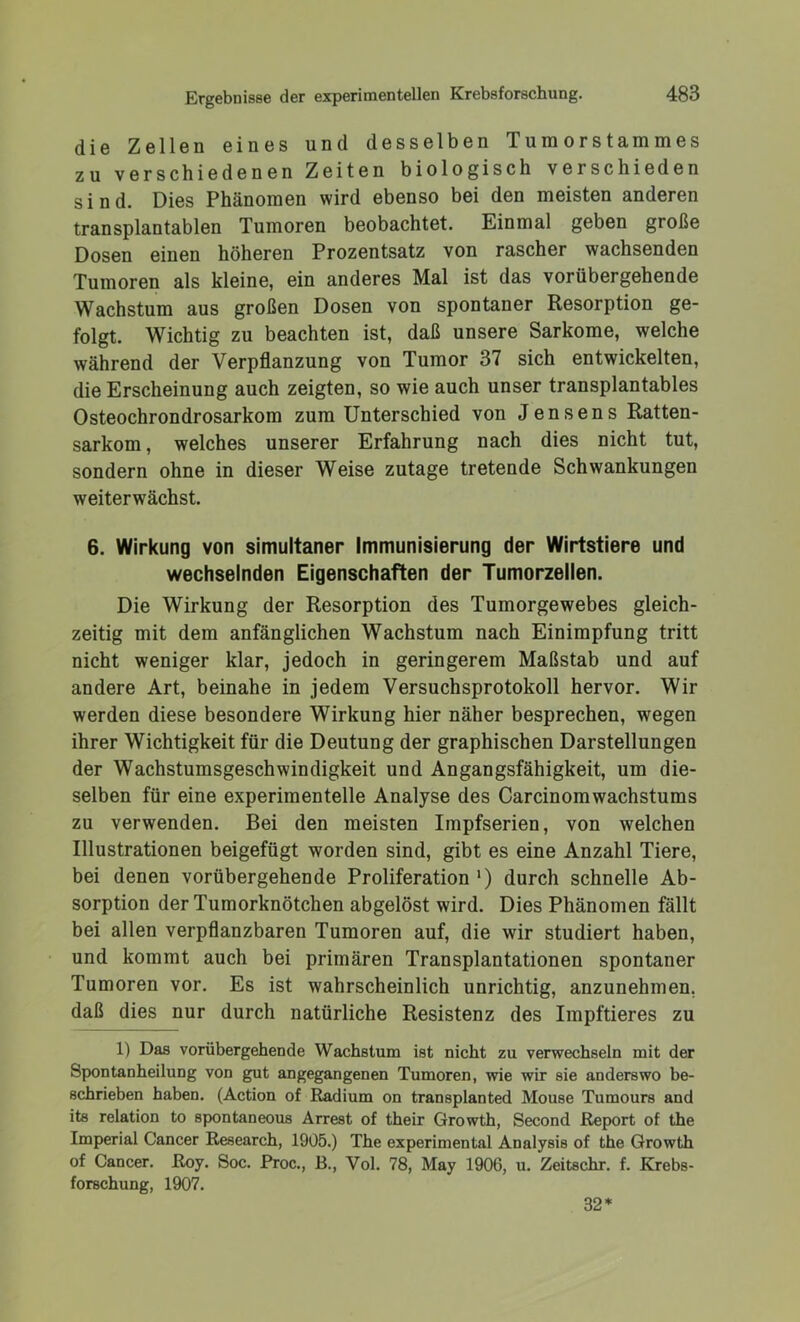 die Zellen eines und desselben Tumorstammes zu verschiedenen Zeiten biologisch verschieden sind. Dies Phänomen wird ebenso bei den meisten anderen transplantablen Tumoren beobachtet. Einmal geben große Dosen einen höheren Prozentsatz von rascher wachsenden Tumoren als kleine, ein anderes Mal ist das vorübergehende Wachstum aus großen Dosen von spontaner Resorption ge- folgt. Wichtig zu beachten ist, daß unsere Sarkome, welche während der Verpflanzung von Tumor 37 sich entwickelten, die Erscheinung auch zeigten, so wie auch unser transplantables Osteochrondrosarkom zum Unterschied von Jensens Ratten- sarkom , welches unserer Erfahrung nach dies nicht tut, sondern ohne in dieser Weise zutage tretende Schwankungen weiterwächst. 6. Wirkung von simultaner Immunisierung der Wirtstiere und wechselnden Eigenschaften der Tumorzellen. Die Wirkung der Resorption des Tumorgewebes gleich- zeitig mit dem anfänglichen Wachstum nach Einimpfung tritt nicht weniger klar, jedoch in geringerem Maßstab und auf andere Art, beinahe in jedem Versuchsprotokoll hervor. Wir werden diese besondere Wirkung hier näher besprechen, wegen ihrer Wichtigkeit für die Deutung der graphischen Darstellungen der Wachstumsgeschwindigkeit und Angangsfähigkeit, um die- selben für eine experimentelle Analyse des CarcinomWachstums zu verwenden. Bei den meisten Impfserien, von welchen Illustrationen beigefügt worden sind, gibt es eine Anzahl Tiere, bei denen vorübergehende Proliferation ‘) durch schnelle Ab- sorption der Tumorknötchen abgelöst wird. Dies Phänomen fällt bei allen verpflanzbaren Tumoren auf, die wir studiert haben, und kommt auch bei primären Transplantationen spontaner Tumoren vor. Es ist wahrscheinlich unrichtig, anzunehmen, daß dies nur durch natürliche Resistenz des Impftieres zu 1) Das vorübergehende Wachstum ist nicht zu verwechseln mit der Spontanheilung von gut angegangenen Tumoren, wie wir sie anderswo be- schrieben haben. (Action of Radium on transplanted Mouse Tumours and its relation to spontaneous Arrest of their Growth, Second Report of the Imperial Cancer Research, 1905.) The experimental Analysis of the Growth of Cancer. Roy. Soc. Proc., B., Vol. 78, May 1906, u. Zeitschr. f. Krebs- forschung, 1907. 32*