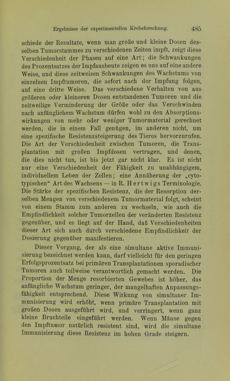 schiede der Resultate, wenn man große und kleine Dosen des- selben Tumorstammes zu verschiedenen Zeiten impft, zeigt diese Verschiedenheit der Phasen auf eine Art; die Schwankungen des Prozentsatzes der Impfausbeute zeigen es uns auf eine andere Weise, und diese zeitweisen Schwankungen des Wachstums von einzelnen Impftumoren, die sofort nach der Impfung folgen, auf eine dritte Weise. Das verschiedene Verhalten von aus größeren oder kleineren Dosen entstandenen Tumoren und die zeitweilige Verminderung der Größe oder das Verschwinden nach anfänglichem Wachstum dürfen wohl zu den Absorptions- wirkungen von mehr oder weniger Tumormaterial gerechnet werden, die in einem Fall genügen, im anderen nicht, um eine spezifische Resistenzsteigerung des Tieres hervorzurufen. Die Art der Verschiedenheit zwischen Tumoren, die Trans- plantation mit großen Impfdosen vertragen, und denen, die dies nicht tun, ist bis jetzt gar nicht klar. Es ist nicht nur eine Verschiedenheit der Fähigkeit zu unabhängigem, individuellem Leben der Zellen; eine Annäherung der „cyto- typischen“ Art des Wachsens — in R. Hertwigs Terminologie. Die Stärke der spezifischen Resistenz, die der Resorption der- selben Mengen von verschiedenem Tumormaterial folgt, scheint von einem Stamm zum anderen zu wechseln, wie auch die Empfindlichkeit solcher Tumorzellen der veränderten Resistenz gegenüber, und es liegt auf der Hand, daß Verschiedenheiten dieser Art sich auch durch verschiedene Empfindlichkeit der Dosierung gegenüber manifestieren. Dieser Vorgang, der als eine simultane aktive Immuni- sierung bezeichnet werden kann, darf vielleicht für den geringen Erfolgsprozentsatz bei primären Transplantationen sporadischer Tumoren auch teilweise verantwortlich gemacht werden. Die Proportion der Menge resorbierten Gewebes ist höher, das anfängliche Wachstum geringer, der mangelhaften Anpassungs- fähigkeit entsprechend. Diese Wirkung von simultaner Im- munisierung wird erhöht, wenn primäre Transplantation mit großen Dosen ausgeführt wird, und verringert, wenn ganz kleine Bruchteile eingeführt werden. Wenn Mäuse gegen den Impftumor natürlich resistent sind, wird die simultane Immunisierung diese Resistenz im hohen Grade steigern.