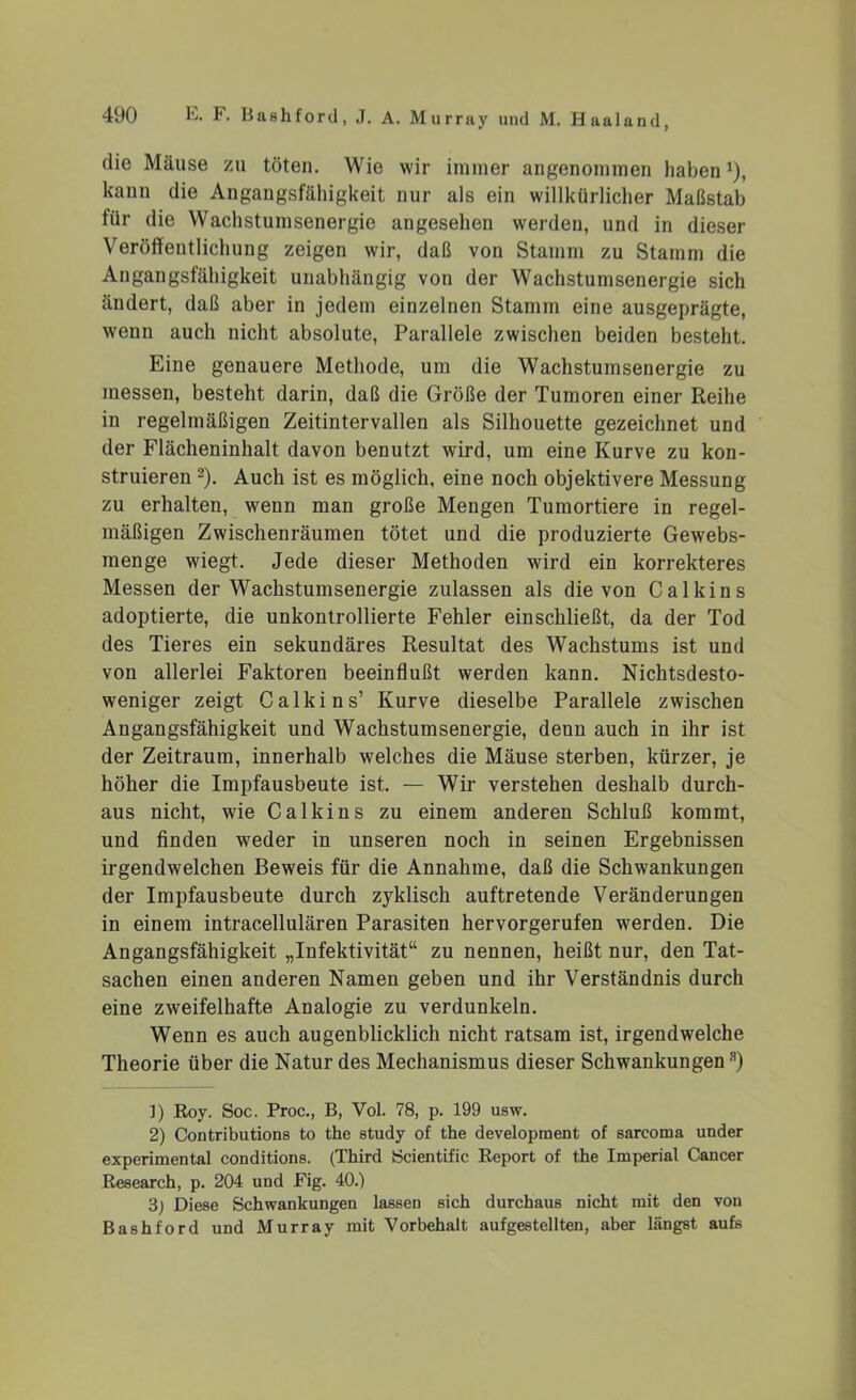 die Mäuse zu töten. Wie wir immer angenommen haben*), kann die Angangsfähigkeit nur als ein willkürlicher Maßstab für die Wachstumsenergie angesehen werden, und in dieser Veröffentlichung zeigen wir, daß von Stamm zu Stamm die Angangsfähigkeit unabhängig von der Wachstumsenergie sich ändert, daß aber in jedem einzelnen Stamm eine ausgeprägte, wenn auch nicht absolute, Parallele zwischen beiden besteht. Eine genauere Methode, um die Wachstumsenergie zu messen, besteht darin, daß die Größe der Tumoren einer Reihe in regelmäßigen Zeitintervallen als Silhouette gezeichnet und der Flächeninhalt davon benutzt wird, um eine Kurve zu kon- struieren * 2 3). Auch ist es möglich, eine noch objektivere Messung zu erhalten, wenn man große Mengen Tumortiere in regel- mäßigen Zwischenräumen tötet und die produzierte Gewebs- menge wiegt. Jede dieser Methoden wird ein korrekteres Messen der Wachstumsenergie zulassen als die von C a 1 k i n s adoptierte, die unkontrollierte Fehler einschließt, da der Tod des Tieres ein sekundäres Resultat des Wachstums ist und von allerlei Faktoren beeinflußt werden kann. Nichtsdesto- weniger zeigt Calkins’ Kurve dieselbe Parallele zwischen Angangsfähigkeit und Wachstumsenergie, denn auch in ihr ist der Zeitraum, innerhalb welches die Mäuse sterben, kürzer, je höher die Impfausbeute ist. — Wir verstehen deshalb durch- aus nicht, wie Calkins zu einem anderen Schluß kommt, und finden weder in unseren noch in seinen Ergebnissen irgendwelchen Beweis für die Annahme, daß die Schwankungen der Impfausbeute durch zyklisch auftretende Veränderungen in einem intracellulären Parasiten hervorgerufen werden. Die Angangsfähigkeit „Infektivität“ zu nennen, heißt nur, den Tat- sachen einen anderen Namen geben und ihr Verständnis durch eine zweifelhafte Analogie zu verdunkeln. Wenn es auch augenblicklich nicht ratsam ist, irgendwelche Theorie über die Natur des Mechanismus dieser Schwankungens) ]) Roy. Soc. Proc., B, Vol. 78, p. 199 usw. 2) Contributions to the study of the development of sarcoma under experimental conditions. (Third Scientific Report of the Imperial Cancer Research, p. 204 und Fig. 40.) 3) Diese Schwankungen lassen sich durchaus nicht mit den von Bashford und Murray mit Vorbehalt aufgestellten, aber längst aufs