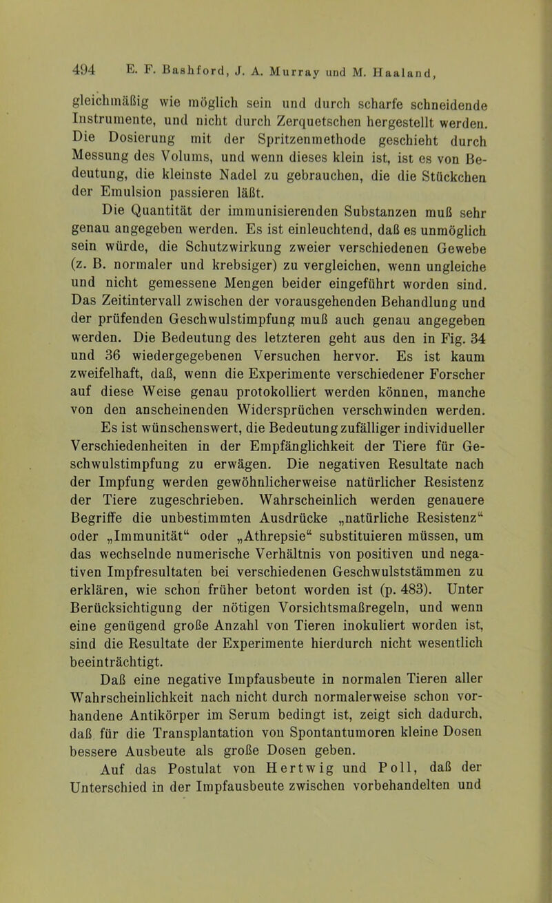 gleichmäßig wie möglich sein und durch scharfe schneidende Instrumente, und nicht durch Zerquetschen hergestellt werden. Die Dosierung mit der Spritzenmethode geschieht durch Messung des Volums, und wenn dieses klein ist, ist es von Be- deutung, die kleinste Nadel zu gebrauchen, die die Stückchen der Emulsion passieren läßt. Die Quantität der immunisierenden Substanzen muß sehr genau angegeben werden. Es ist einleuchtend, daß es unmöglich sein würde, die Schutzwirkung zweier verschiedenen Gewebe (z. B. normaler und krebsiger) zu vergleichen, wenn ungleiche und nicht gemessene Mengen beider eingeführt worden sind. Das Zeitintervall zwischen der vorausgehenden Behandlung und der prüfenden Geschwulstimpfung muß auch genau angegeben werden. Die Bedeutung des letzteren geht aus den in Fig. 34 und 36 wiedergegebenen Versuchen hervor. Es ist kaum zweifelhaft, daß, wenn die Experimente verschiedener Forscher auf diese Weise genau protokolliert werden können, manche von den anscheinenden Widersprüchen verschwinden werden. Es ist wünschenswert, die Bedeutung zufälliger individueller Verschiedenheiten in der Empfänglichkeit der Tiere für Ge- schwulstimpfung zu erwägen. Die negativen Resultate nach der Impfung werden gewöhnlicherweise natürlicher Resistenz der Tiere zugeschrieben. Wahrscheinlich werden genauere Begriffe die unbestimmten Ausdrücke „natürliche Resistenz“ oder „Immunität“ oder „Athrepsie“ substituieren müssen, um das wechselnde numerische Verhältnis von positiven und nega- tiven Impfresultaten bei verschiedenen Geschwulststämmen zu erklären, wie schon früher betont worden ist (p. 483). Unter Berücksichtigung der nötigen Vorsichtsmaßregeln, und wenn eine genügend große Anzahl von Tieren inokuliert worden ist, sind die Resultate der Experimente hierdurch nicht wesentlich beeinträchtigt. Daß eine negative Impfausbeute in normalen Tieren aller Wahrscheinlichkeit nach nicht durch normalerweise schon vor- handene Antikörper im Serum bedingt ist, zeigt sich dadurch, daß für die Transplantation von Spontantumoren kleine Dosen bessere Ausbeute als große Dosen geben. Auf das Postulat von Hertwig und Poll, daß der Unterschied in der Impfausbeute zwischen vorbehandelten und