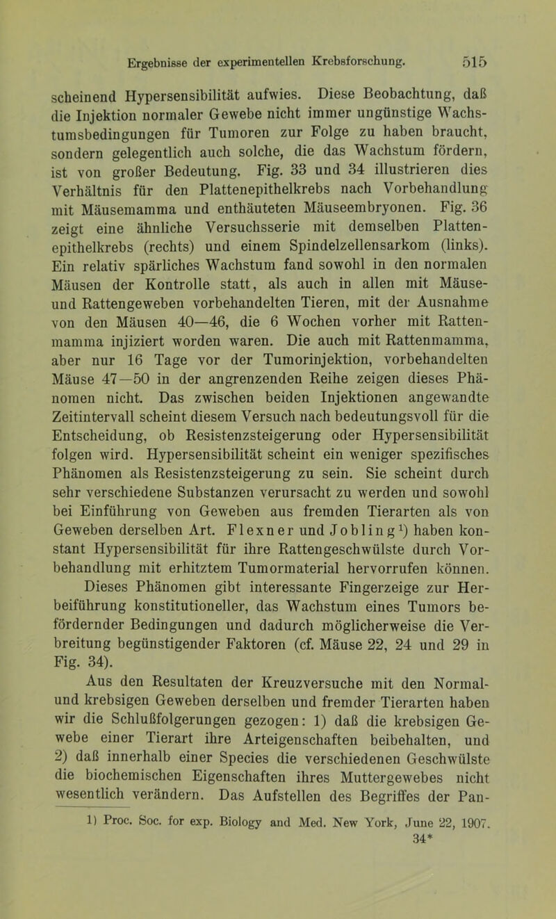 scheinend Hypersensibilität aufwies. Diese Beobachtung, daß die Injektion normaler Gewebe nicht immer ungünstige Wachs- tumsbedingungen für Tumoren zur Folge zu haben braucht, sondern gelegentlich auch solche, die das Wachstum fördern, ist von großer Bedeutung. Fig. 33 und 34 illustrieren dies Verhältnis für den Plattenepithelkrebs nach Vorbehandlung mit Mäusemamma und enthäuteten Mäuseembryonen. Fig. 36 zeigt eine ähnliche Versuchsserie mit demselben Platten- epithelkrebs (rechts) und einem Spindelzellensarkom (links). Ein relativ spärliches Wachstum fand sowohl in den normalen Mäusen der Kontrolle statt, als auch in allen mit Mäuse- und Rattengeweben vorbehandelten Tieren, mit der Ausnahme von den Mäusen 40—46, die 6 Wochen vorher mit Ratten- mamma injiziert worden waren. Die auch mit Rattenmamma, aber nur 16 Tage vor der Tumorinjektion, vorbehandelten Mäuse 47—50 in der angrenzenden Reihe zeigen dieses Phä- nomen nicht. Das zwischen beiden Injektionen angewandte Zeitintervall scheint diesem Versuch nach bedeutungsvoll für die Entscheidung, ob Resistenzsteigerung oder Hypersensibilität folgen wird. Hypersensibilität scheint ein weniger spezifisches Phänomen als Resistenzsteigerung zu sein. Sie scheint durch sehr verschiedene Substanzen verursacht zu werden und sowohl bei Einführung von Geweben aus fremden Tierarten als von Geweben derselben Art. F1 e x n e r und J o b 1 i n g x) haben kon- stant Hypersensibilität für ihre Rattengeschwülste durch Vor- behandlung mit erhitztem Tumormaterial hervorrufen können. Dieses Phänomen gibt interessante Fingerzeige zur Her- beiführung konstitutioneller, das Wachstum eines Tumors be- fördernder Bedingungen und dadurch möglicherweise die Ver- breitung begünstigender Faktoren (cf. Mäuse 22, 24 und 29 in Fig. 34). Aus den Resultaten der Kreuz versuche mit den Normal- und krebsigen Geweben derselben und fremder Tierarten haben wir die Schlußfolgerungen gezogen: 1) daß die krebsigen Ge- webe einer Tierart ihre Arteigenschaften beibehalten, und 2) daß innerhalb einer Species die verschiedenen Geschwülste die biochemischen Eigenschaften ihres Muttergewebes nicht wesentlich verändern. Das Aufstellen des Begriffes der Pan- 1) Proc. Soc. for exp. Biology and Med. New York, June 22, 1907. 34*