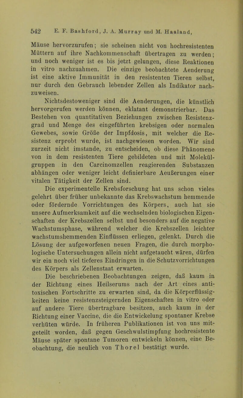 Mäuse hervorzurufen; sie scheinen nicht von hochresistenten Müttern auf ihre Nachkommenschaft übertragen zu werden; und noch weniger ist es bis jetzt gelungen, diese Reaktionen in vitro nachzuahmen. Die einzige beobachtete Aenderung ist eine aktive Immunität in den resistenten Tieren selbst, nur durch den Gebrauch lebender Zellen als Indikator nach- zuweisen. Nichtsdestoweniger sind die Aenderungen, die künstlich hervorgerufen werden können, eklatant demonstrierbar. Das Bestehen von quantitativen Beziehungen zwischen Resistenz- grad und Menge des eingeführten krebsigen oder normalen Gewebes, sowie Größe der Impfdosis, mit welcher die Re- sistenz erprobt wurde, ist nachgewiesen worden. Wir sind zurzeit nicht imstande, zu entscheiden, ob diese Phänomene von in dem resistenten Tiere gebildeten und mit Molekül- gruppen in den Carcinomzellen reagierenden Substanzen abhängen oder weniger leicht definierbare Aeußerungen einer vitalen Tätigkeit der Zellen sind. Die experimentelle Krebsforschung hat uns schon vieles gelehrt über früher unbekannte das Krebswachstum hemmende oder fördernde Vorrichtungen des Körpers, auch hat sie unsere Aufmerksamkeit auf die wechselnden biologischen Eigen- schaften der Krebszellen selbst und besonders auf die negative Wachstumsphase, während welcher die Krebszellen leichter wachstumshemmenden Einflüssen erliegen, gelenkt. Durch die Lösung der aufgeworfenen neuen Fragen, die durch morpho- logische Untersuchungen allein nicht aufgetaucht wären, dürfen wir ein noch viel tieferes Eindringen in die Schutzvorrichtungen des Körpers als Zellenstaat erwarten. Die beschriebenen Beobachtungen zeigen, daß kaum in der Richtung eines Heilserums nach der Art eines anti- toxischen Fortschritte zu erwarten sind, da die Körperflüssig- keiten keine resistenzsteigernden Eigenschaften in vitro oder auf andere Tiere übertragbare besitzen, auch kaum in der Richtung einer Vaccine, die die Entwickelung spontaner Krebse verhüten würde. In früheren Publikationen ist von uns mit- geteilt worden, daß gegen Geschwulstimpfung hochresistente Mäuse später spontane Tumoren entwickeln können, eine Be- obachtung, die neulich von Thorei bestätigt wurde.