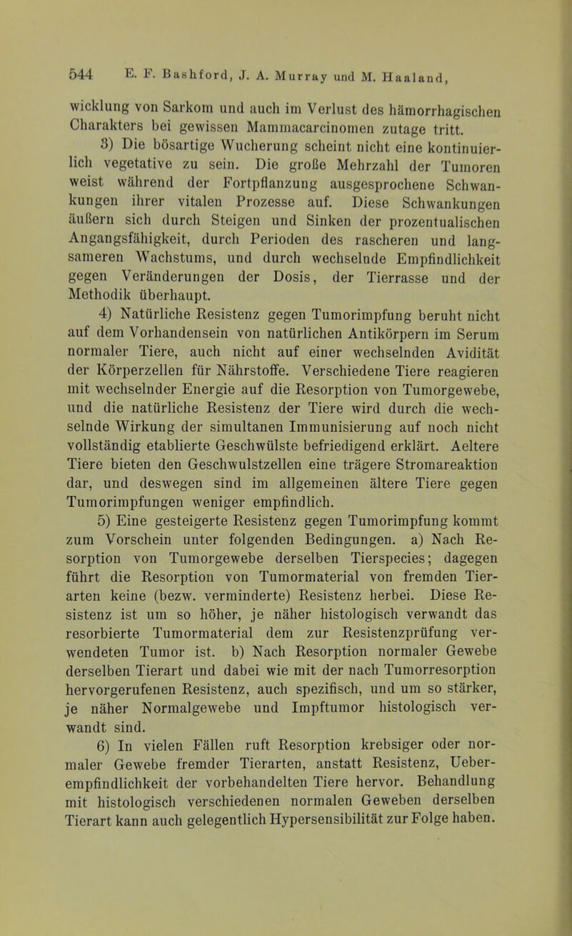 Wicklung von Sarkom und aucli im Verlust des hämorrhagischen Charakters bei gewissen Mammacarcinomen zutage tritt. 3) Die bösartige Wucherung scheint nicht eine kontinuier- lich vegetative zu sein. Die große Mehrzahl der Tumoren weist während der Fortpflanzung ausgesprochene Schwan- kungen ihrer vitalen Prozesse auf. Diese Schwankungen äußern sich durch Steigen und Sinken der prozentualischen Angangsfähigkeit, durch Perioden des rascheren und lang- sameren Wachstums, und durch wechselnde Empfindlichkeit gegen Veränderungen der Dosis, der Tierrasse und der Methodik überhaupt. 4) Natürliche Resistenz gegen Tumorimpfung beruht nicht auf dem Vorhandensein von natürlichen Antikörpern im Serum normaler Tiere, auch nicht auf einer wechselnden Avidität der Körperzellen für Nährstoffe. Verschiedene Tiere reagieren mit wechselnder Energie auf die Resorption von Tumorgewebe, und die natürliche Resistenz der Tiere wird durch die wech- selnde Wirkung der simultanen Immunisierung auf noch nicht vollständig etablierte Geschwülste befriedigend erklärt. Aeltere Tiere bieten den Geschwulstzellen eine trägere Stromareaktion dar, und deswegen sind im allgemeinen ältere Tiere gegen Tumorimpfungen weniger empfindlich. 5) Eine gesteigerte Resistenz gegen Tumorimpfung kommt zum Vorschein unter folgenden Bedingungen, a) Nach Re- sorption von Tumorgewebe derselben Tierspecies; dagegen führt die Resorption von Tumormaterial von fremden Tier- arten keine (bezw. verminderte) Resistenz herbei. Diese Re- sistenz ist um so höher, je näher histologisch verwandt das resorbierte Tumormaterial dem zur Resistenzprüfung ver- wendeten Tumor ist. b) Nach Resorption normaler Gewebe derselben Tierart und dabei wie mit der nach Tumorresorption hervorgerufenen Resistenz, auch spezifisch, und um so stärker, je näher Normalgewebe und Impftumor histologisch ver- wandt sind. 6) In vielen Fällen ruft Resorption krebsiger oder nor- maler Gewebe fremder Tierarten, anstatt Resistenz, Ueber- empfindlichkeit der vorbehandelten Tiere hervor. Behandlung mit histologisch verschiedenen normalen Geweben derselben Tierart kann auch gelegentlich Hypersensibilität zur Folge haben.