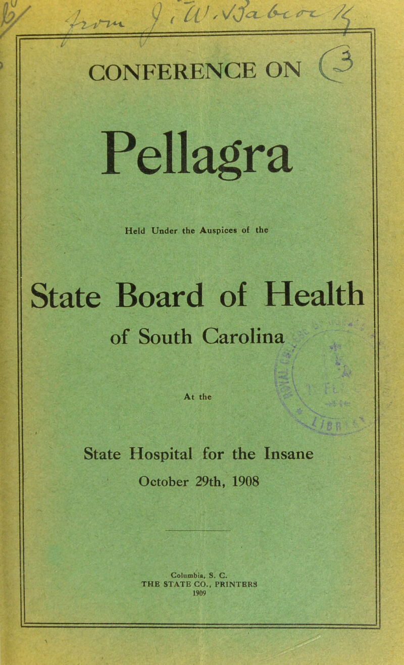 CONFERENCE ON (3 Pellagra Held Under the Auspices of the State Board of Health of South Carolina At the I State Hospital for the Insane October 29th, 1908 Columbia, S. C. THE STATE CO., PRINTERS 1909