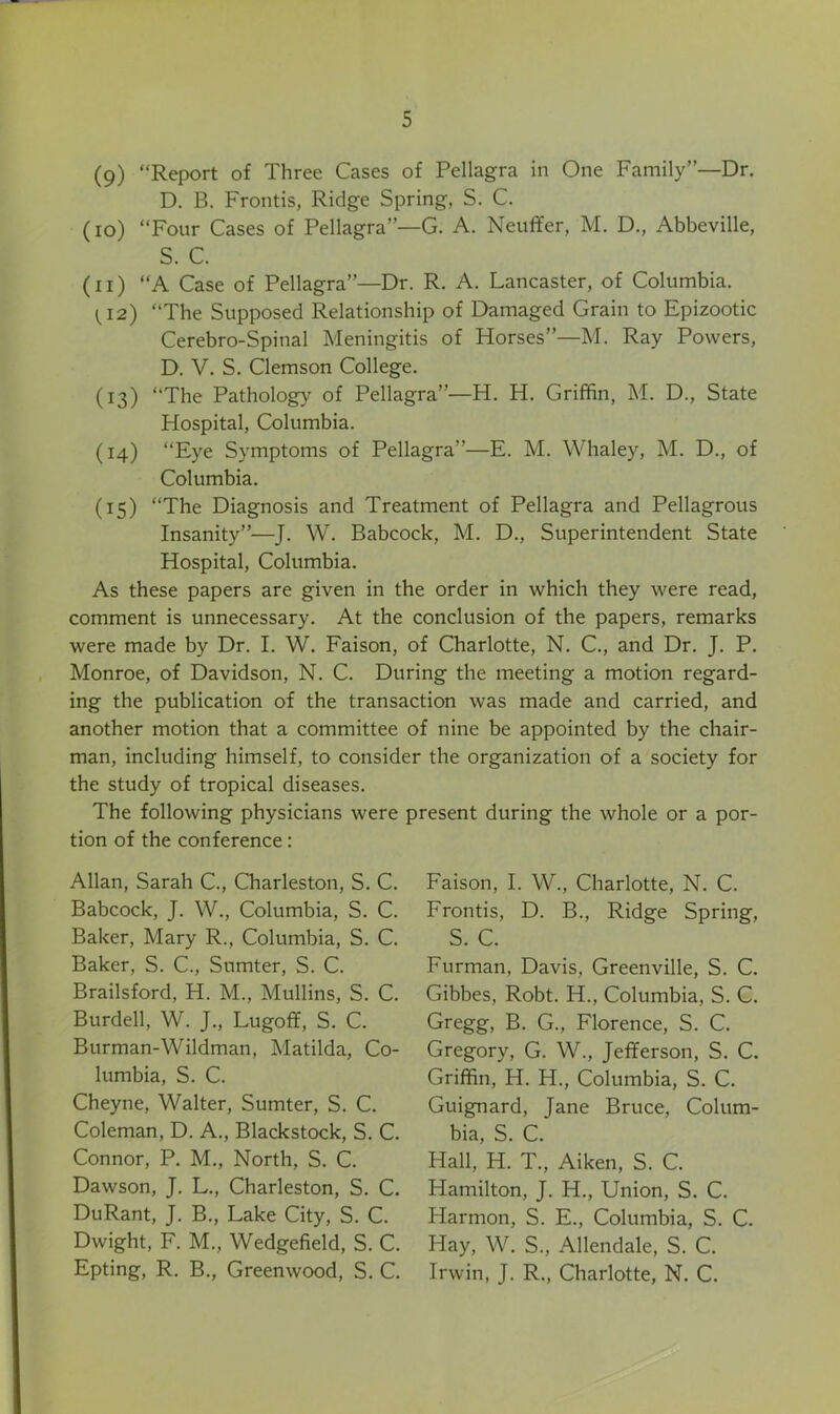 (9) “Report of Three Cases of Pellagra in One Family”—Dr. D. B. Fronds, Ridge Spring, S. C. (10) “Four Cases of Pellagra”—G. A. Neuffer, M. D., Abbeville, S. C. (11) “A Case of Pellagra”—Dr. R. A. Lancaster, of Columbia. ti2) “The Supposed Relationship of Damaged Grain to Epizootic Cerebro-Spinal Meningitis of Horses”—M. Ray Powers, D. V. S. Clemson College. (13) “The Pathology of Pellagra”—H. H. Griffin, M. D., State Hospital, Columbia. (14) “Eye Symptoms of Pellagra”—E. M. Whaley, M. D., of Columbia. (15) “The Diagnosis and Treatment of Pellagra and Pellagrous Insanity”—J. W. Babcock, M. D., Superintendent State Hospital, Columbia. As these papers are given in the order in which they were read, comment is unnecessary. At the conclusion of the papers, remarks were made by Dr. I. W. Faison, of Charlotte, N. C., and Dr. J. P. Monroe, of Davidson, N. C. During the meeting a motion regard- ing the publication of the transaction was made and carried, and another motion that a committee of nine be appointed by the chair- man, including himself, to consider the organization of a society for the study of tropical diseases. The following physicians were present during the whole or a por- tion of the conference: Allan, Sarah C., Charleston, S. C. Babcock, J. W., Columbia, S. C. Baker, Mary R., Columbia, S. C. Baker, S. C., Sumter, S. C. Brailsford, H. M., Mullins, S. C. Burdell, W. J., Lugoff, S. C. Burman-Wildman, Matilda, Co- lumbia, S. C. Cheyne, Walter, Sumter, S. C. Coleman, D. A., Blackstock, S. C. Connor, P. M., North, S. C. Dawson, J. L., Charleston, S. C. DuRant, J. B., Lake City, S. C. Dwight, F. M., Wedgefield, S. C. Epting, R. B., Greenwood, S. C. Faison, I. W., Charlotte, N. C. Frontis, D. B., Ridge Spring, S. C. Furman, Davis, Greenville, S. C. Gibbes, Robt. H., Columbia, S. C. Gregg, B. G., Florence, S. C. Gregory, G. W., Jefferson, S. C. Griffin, H. H., Columbia, S. C. Guignard, Jane Bruce, Colum- bia, S. C. Hall, H. T., Aiken, S. C. Hamilton, J. H., Lfnion, S. C. Harmon, S. E., Columbia, S. C. Hay, W. S., Allendale, S. C. Irwin, J. R., Charlotte, N. C.