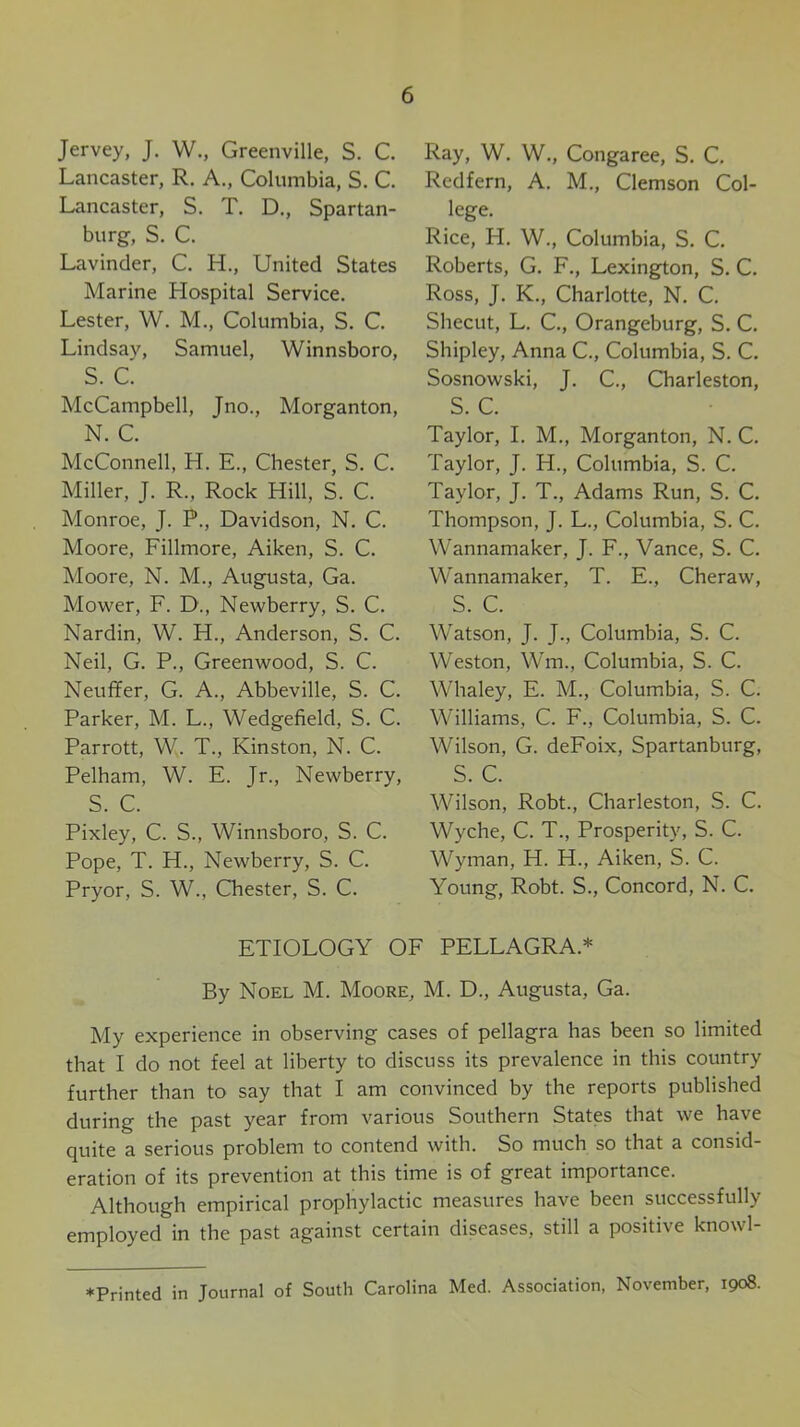 Jervey, J. W., Greenville, S. C. Lancaster, R. A., Columbia, S. C. Lancaster, S. T. D., Spartan- burg, S. C. Lavinder, C. H., United States Marine Hospital Service. Lester, W. M., Columbia, S. C. Lindsay, Samuel, Winnsboro, S. C. McCampbell, Jno., Morganton, N. C. McConnell, H. E., Chester, S. C. Miller, J. R., Rock Hill, S. C. Monroe, J. P., Davidson, N. C. Moore, Fillmore, Aiken, S. C. Moore, N. M., Augusta, Ga. Mower, F. D., Newberry, S. C. Nardin, W. H., Anderson, S. C. Neil, G. P., Greenwood, S. C. Neuffer, G. A., Abbeville, S. C. Parker, M. L., Wedgefield, S. C. Parrott, W. T., Kinston, N. C. Pelham, W. E. Jr., Newberry, S. C. Pixley, C. S., Winnsboro, S. C. Pope, T. H., Newberry, S. C. Pryor, S. W., Chester, S. C. Ray, W. W., Congaree, S. C. Redfern, A. M., Clemson Col- lege. Rice, H. W., Columbia, S. C. Roberts, G. F., Lexington, S. C. Ross, J. K., Charlotte, N. C. Shecut, L. C., Orangeburg, S. C. Shipley, Anna C., Columbia, S. C. Sosnowski, J. C., Charleston, S. C. Taylor, I. M., Morganton, N. C. Taylor, J. H., Columbia, S. C. Taylor, J. T., Adams Run, S. C. Thompson, J. L., Columbia, S. C. Wannamaker, J. F., Vance, S. C. Wannamaker, T. E., Cheraw, S. C. Watson, J. J., Columbia, S. C. Weston, Wm., Columbia, S. C. Whaley, E. M., Columbia, S. C. Williams, C. F., Columbia, S. C. Wilson, G. deFoix, Spartanburg, S. C. Wilson, Robt., Charleston, S. C. Wyche, C. T., Prosperity, S. C. Wyman, H. H., Aiken, S. C. Young, Robt. S., Concord, N. C. ETIOLOGY OF PELLAGRA.* By Noel M. Moore, M. D., Augusta, Ga. My experience in observing cases of pellagra has been so limited that I do not feel at liberty to discuss its prevalence in this country further than to say that I am convinced by the reports published during the past year from various Southern States that we have quite a serious problem to contend with. So much so that a consid- eration of its prevention at this time is of great importance. Although empirical prophylactic measures have been successfully employed in the past against certain diseases, still a positive knowl-