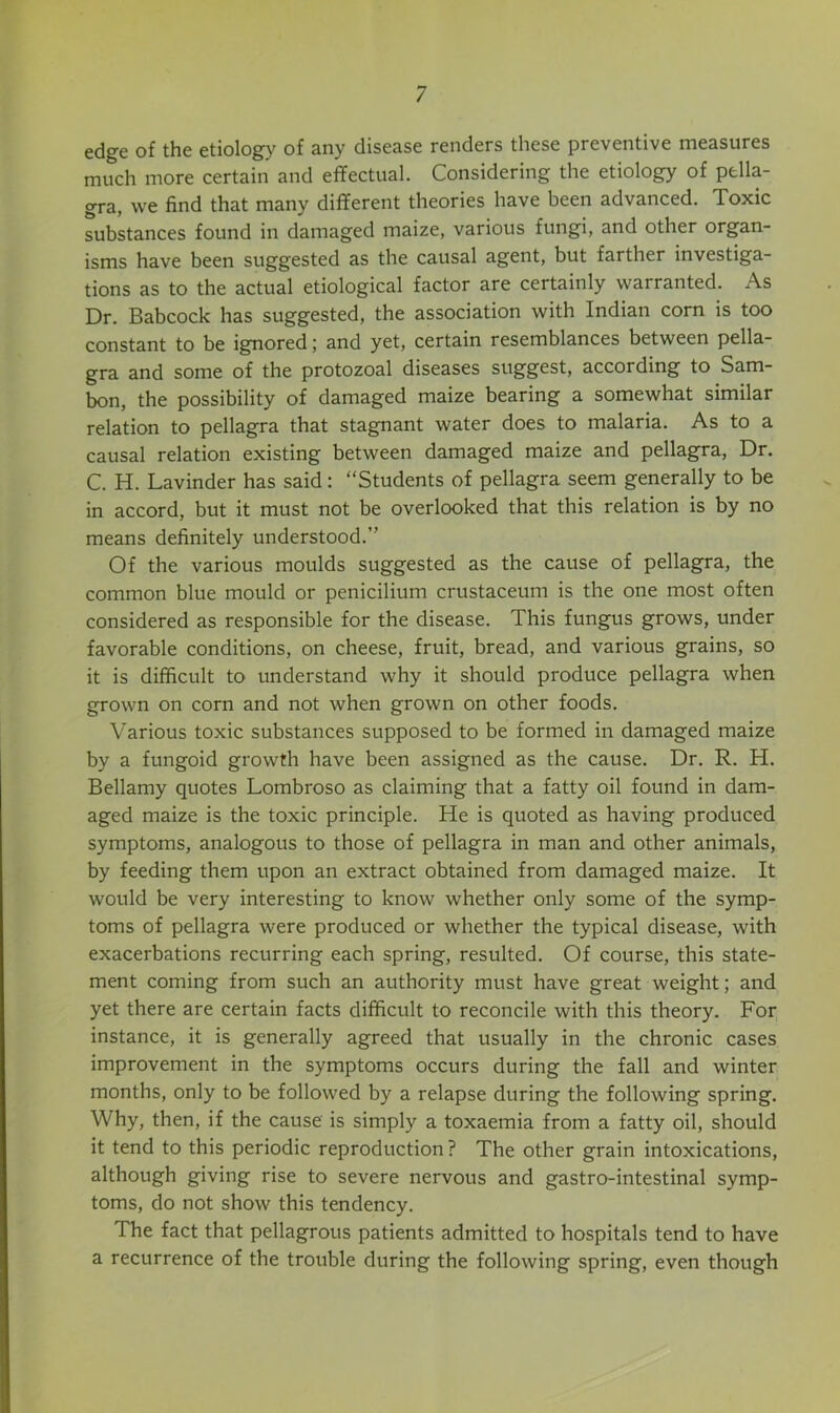 edge of the etiology of any disease renders these preventive measures much more certain and effectual. Considering the etiology of pella- gra, we find that many different theories have been advanced. Toxic substances found in damaged maize, various fungi, and other organ- isms have been suggested as the causal agent, but farther investiga- tions as to the actual etiological factor are certainly warranted. As Dr. Babcock has suggested, the association with Indian corn is too constant to be ignored; and yet, certain resemblances between pella- gra and some of the protozoal diseases suggest, according to Sam- bon, the possibility of damaged maize bearing a somewhat similar relation to pellagra that stagnant water does to malaria. As to a causal relation existing between damaged maize and pellagra. Dr. C. H. Lavinder has said: “Students of pellagra seem generally to be in accord, but it must not be overlooked that this relation is by no means definitely understood.” Of the various moulds suggested as the cause of pellagra, the common blue mould or penicilium crustaceum is the one most often considered as responsible for the disease. This fungus grows, under favorable conditions, on cheese, fruit, bread, and various grains, so it is difficult to understand why it should produce pellagra when grown on corn and not when grown on other foods. Various toxic substances supposed to be formed in damaged maize by a fungoid growth have been assigned as the cause. Dr. R. H. Bellamy quotes Lombroso as claiming that a fatty oil found in dam- aged maize is the toxic principle. He is quoted as having produced symptoms, analogous to those of pellagra in man and other animals, by feeding them upon an extract obtained from damaged maize. It would be very interesting to know whether only some of the symp- toms of pellagra were produced or whether the typical disease, with exacerbations recurring each spring, resulted. Of course, this state- ment coming from such an authority must have great weight; and yet there are certain facts difficult to reconcile with this theory. For instance, it is generally agreed that usually in the chronic cases improvement in the symptoms occurs during the fall and winter months, only to be followed by a relapse during the following spring. Why, then, if the cause is simply a toxaemia from a fatty oil, should it tend to this periodic reproduction ? The other grain intoxications, although giving rise to severe nervous and gastro-intestinal symp- toms, do not show this tendency. The fact that pellagrous patients admitted to hospitals tend to have a recurrence of the trouble during the following spring, even though