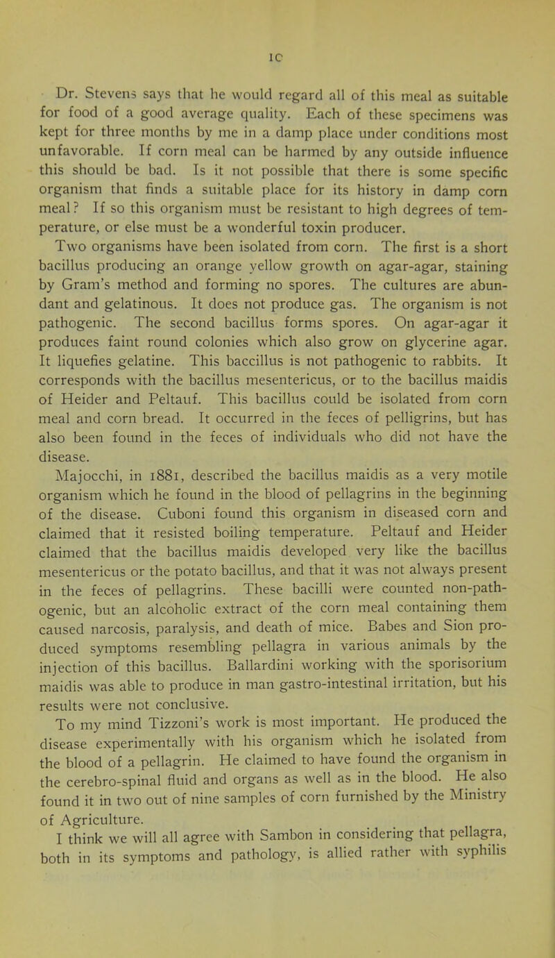 1C Dr. Stevens says that he would regard all of this meal as suitable for food of a good average quality. Each of these specimens was kept for three months by me in a damp place under conditions most unfavorable. If corn meal can be harmed by any outside influence this should be bad. Is it not possible that there is some specific organism that finds a suitable place for its history in damp corn meal ? If so this organism must be resistant to high degrees of tem- perature, or else must be a wonderful toxin producer. Two organisms have been isolated from corn. The first is a short bacillus producing an orange yellow growth on agar-agar, staining by Gram’s method and forming no spores. The cultures are abun- dant and gelatinous. It does not produce gas. The organism is not pathogenic. The second bacillus forms spores. On agar-agar it produces faint round colonies which also grow on glycerine agar. It liquefies gelatine. This baccillus is not pathogenic to rabbits. It corresponds with the bacillus mesentericus, or to the bacillus maidis of Heider and Peltauf. This bacillus could be isolated from corn meal and corn bread. It occurred in the feces of pelligrins, but has also been found in the feces of individuals who did not have the disease. Majocchi, in i88i, described the bacillus maidis as a very motile organism which he found in the blood of pellagrins in the beginning of the disease. Cuboni found this organism in diseased corn and claimed that it resisted boiling temperature. Peltauf and Heider claimed that the bacillus maidis developed very like the bacillus mesentericus or the potato bacillus, and that it was not always present in the feces of pellagrins. These bacilli were counted non-path- ogenic, but an alcoholic extract of the corn meal containing them caused narcosis, paralysis, and death of mice. Babes and Sion pro- duced symptoms resembling pellagra in various animals by the injection of this bacillus. Ballardini working with the sporisorium maidis was able to produce in man gastro-intestinal irritation, but his results were not conclusive. To my mind Tizzoni’s work is most important. He produced the disease experimentally with his organism which he isolated from the blood of a pellagrin. He claimed to have found the organism m the cerebro-spinal fluid and organs as well as in the blood. He also found it in two out of nine samples of corn furnished by the Ministry of Agriculture. I think we will all agree with Sambon in considering that pellagra, both in its symptoms and pathology, is allied rather with syphilis