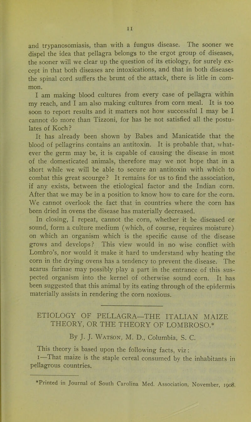 and trypanosomiasis, than with a fungus disease. The sooner we dispel the idea that pellagra belongs to the ergot group of diseases, the sooner will we clear up the question of its etiology, for surely ex- cept in that both diseases are intoxications, and that in both diseases the spinal cord suffers the brunt of the attack, there is litle in com- mon. I am making blood cultures from every case of pellagra within my reach, and I am also making cultures from corn meal. It is too soon to report results and it matters not how successful 1 may be I cannot do more than Tizzoni, for has he not satisfied all the postu- lates of Koch ? It has already been shown by Babes and Manicatide that the blood of pellagrins contains an antitoxin. It is probable that, what- ever the germ may be, it is capable of causing the disease in most of the domesticated animals, therefore may we not hope that in a short while we will be able to secure an antitoxin with which to combat this great scourge? It remains for us to find the association, if any exists, between the etiological factor and the Indian corn. After that we may be in a position to know how to care for the corn. We cannot overlook the fact that in countries where the corn has been dried in ovens the disease has materially decreased. In closing, I repeat, cannot the corn, whether it be diseased or sound, form a culture medium (which, of course, requires moisture) on which an organism which is the specific cause of the disease grows and develops? This view would in no wise conflict wdth Lombro’s, nor would it make it hard to understand why heating the corn in the drying ovens has a tendency to prevent the disease. The acarus farinae may possibly play a part in the entrance of this sus- pected organism into the kernel of otherwise sound corn. It has been suggested that this animal by its eating through of the epidermis materially assists in rendering the corn noxious. ETIOLOGY OF PELLAGRA—THE ITALIAN MAIZE THEORY, OR THE THEORY OF LOMBROSO.* By J- J- Watson, M. D., Columbia, S. C. This theory is based upon the following facts, viz: t That maize is the staple cereal consumed by the inhabitants in pellagrous countries.