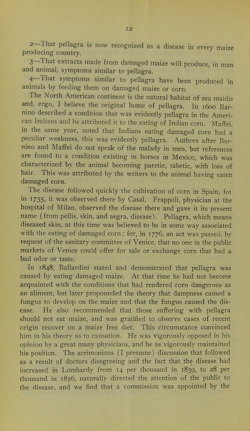 2—That pellagra is now recognized as a disease in every maize producing country. 3 That extracts made from damaged maize will produce, in man and animal, symptoms similar to pellagra. 4—1 hat symptoms similar to pellagra have been produced in animals by feeding them on damaged maize or corn. The North American continent is the natural habitat of zea maidis and, ergo, I believe the original home of pellagra. In i6oo Bar- nino described a condition that was evidently pellagra in the Ameri- can Indians and he attributed it to the eating of Indian corn. MafTei, in the same year, noted that Indians eating damaged corn had a peculiar weakness, this was evidently pellagra. Authors after Bar- nino and Maffei do not speak of the malady in men, but references are found to a condition existing in horses in Mexico, which was characterized by the animal becoming paretic, tabetic, with loss of hair. This was attributed by the writers to the animal having eaten damaged corn. The disease followed quickly the cultivation of corn in Spain, foi ^7ZS> was observed there by Casal. Frappoli, physician at the hospital of Milan, observed the disease there and gave it its present name (from pellis, skin, and aegra, disease). Pellagra, which means diseased skin, at this time was believed to be in some way associated with the eating of damaged corn; for, in 1776, an act was passed, by request of the sanitary committee of Venice, that no one in the public markets of Venice could offer for sale or exchange corn that had a bad odor or taste. In 1848, Ballardini stated and demonstrated that pellagra was caused by eating damaged maize. At that time he had not become acquainted with the conditions that had rendered corn dangerous as an aliment, but later propounded the theory that dampness caused a fungus to develop on the maize and that the fungus caused the dis- ease. He also recommended that those suffering with pellagra should not eat maize, and was gratified to observe cases of recent origin recover on a maize free diet. This circumstance convinced him in his theory as to causation. He was vigorously opposed in his opinion by a great many physicians, and he as vigorously maintained his position. The acrimonious (I presume) discussion that followed as a result of doctors disagreeing and the fact that the disease had increased in Lombardy from 14 per thousand in 1839, to 28 per thousand in 1856, naturally directed the attention of the public to the disease, and we find that a commission was appointed by the