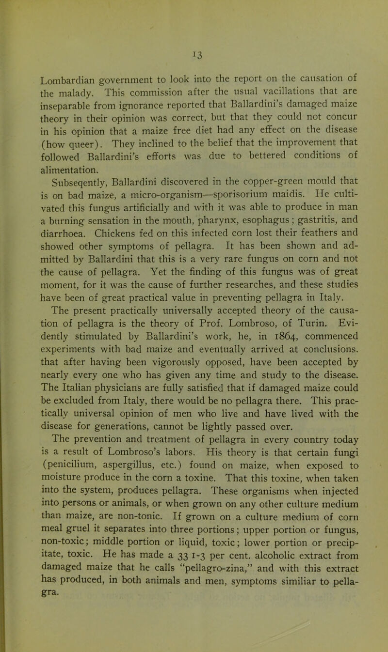 Lombardian government to look into the report on the causation of the malady. This commission after the usual vacillations that are inseparable from ignorance reported that Ballardini’s damaged maize theory in their opinion was correct, but that they could not concur in his opinion that a maize free diet had any effect on the disease (how queer). They inclined to the belief that the improvement that followed Ballardini’s efforts was due to bettered conditions of alimentation. Subseqently, Ballardini discovered in the copper-green mould that is on bad maize, a micro-organism—sporisorium maidis. He culti- vated this fungus artificially and with it was able to produce in man a burning sensation in the mouth, pharynx, esophagus; gastritis, and diarrhoea. Chickens fed on this infected corn lost their feathers and showed other symptoms of j>ellagra. It has been shown and ad- mitted by Ballardini that this is a very rare fungus on corn and not the cause of pellagra. Yet the finding of this fungus was of great moment, for it was the cause of further researches, and these studies have been of great practical value in preventing pellagra in Italy. The present practically universally accepted theory of the causa- tion of pellagra is the theory of Prof. Lombroso, of Turin. Evi- dently stimulated by Ballardini’s work, he, in 1864, commenced experiments with bad maize and eventually arrived at conclusions, that after having been vigorously opposed, have been accepted by nearly every one who has given any time and study to the disease. The Italian physicians are fully satisfied that if damaged maize could be excluded from Italy, there would be no pellagra there. This prac- tically universal opinion of men who live and have lived with the disease for generations, cannot be lightly passed over. The prevention and treatment of pellagra in every country today is a result of Lombroso’s labors. His theory is that certain fungi (penicilium, aspergillus, etc.) found on maize, when exposed to moisture produce in the corn a toxine. That this toxine, when taken into the system, produces pellagra. These organisms when injected into persons or animals, or when grown on any other culture medium than maize, are non-tonic. If grown on a culture medium of corn meal gruel it separates into three portions; upper portion or fungus, non-toxic; middle portion or liquid, toxic; lower portion or precip- itate, toxic. He has made a 33 1-3 per cent, alcoholic extract from damaged maize that he calls “pellagro-zina,” and with this extract has produced, in both animals and men, symptoms similiar to pella- gra.