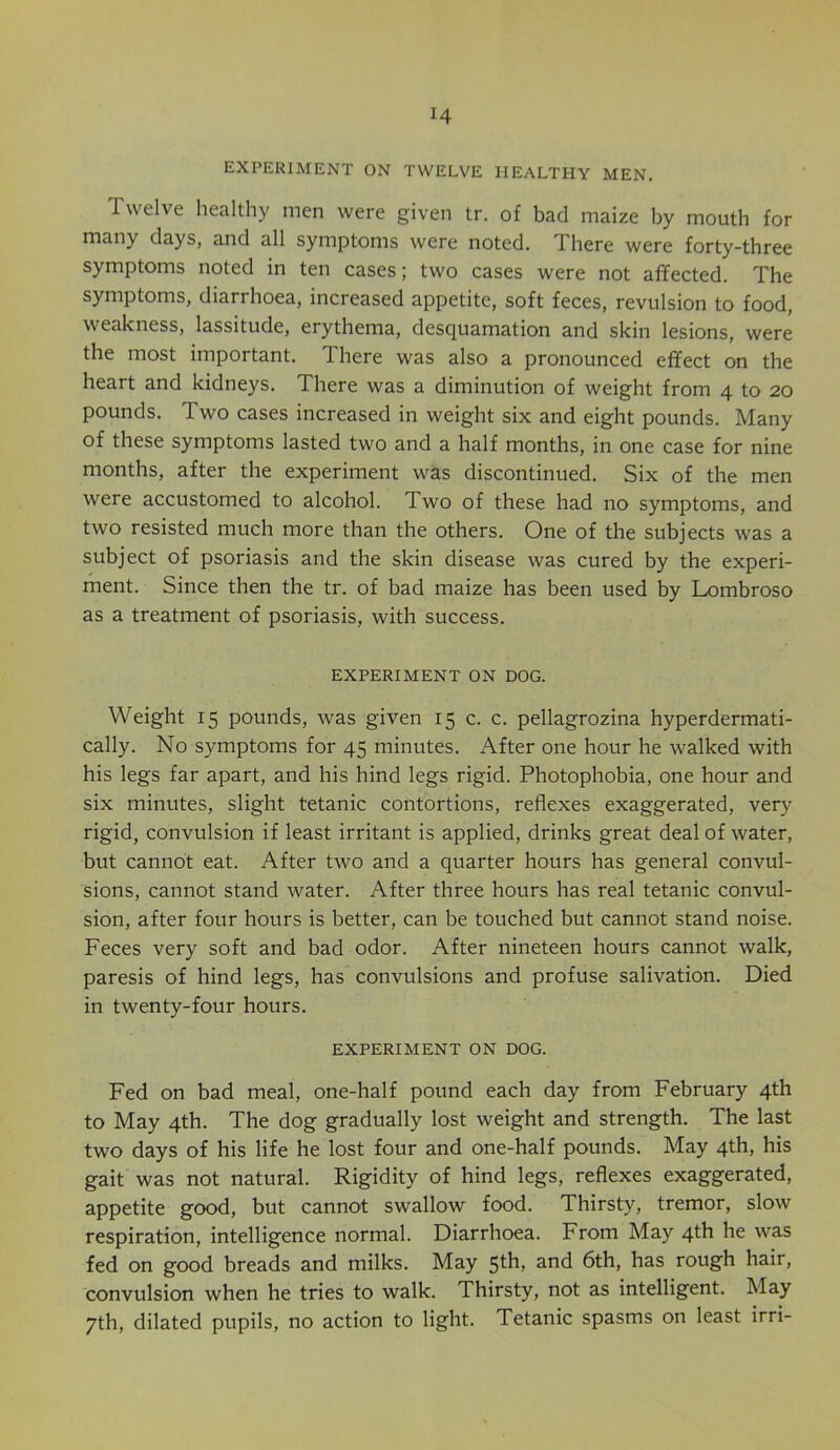 EXPERIMENT ON TWELVE HEALTHY MEN. Twelve healthy men were given tr. of bad maize by mouth for many days, and all symptoms were noted. There were forty-three symptoms noted in ten cases; two cases were not affected. The symptoms, diarrhoea, increased appetite, soft feces, revulsion to food, weakness, lassitude, erythema, desquamation and skin lesions, were the most important. There was also a pronounced effect on the heart and kidneys. There was a diminution of weight from 4 to 20 pounds. Two cases increased in weight six and eight pounds. Many of these symptoms lasted two and a half months, in one case for nine months, after the experiment was discontinued. Six of the men were accustomed to alcohol. Two of these had no symptoms, and two resisted much more than the others. One of the subjects was a subject of psoriasis and the skin disease was cured by the experi- ment. Since then the tr. of bad maize has been used by Lombroso as a treatment of psoriasis, with success. EXPERIMENT ON DOG. Weight 15 pounds, was given 15 c. c. pellagrozina hyperdermati- cally. No symptoms for 45 minutes. After one hour he walked with his legs far apart, and his hind legs rigid. Photophobia, one hour and six minutes, slight tetanic contortions, reflexes exaggerated, very rigid, convulsion if least irritant is applied, drinks great deal of water, but cannot eat. After two and a quarter hours has general convul- sions, cannot stand water. After three hours has real tetanic convul- sion, after four hours is better, can be touched but cannot stand noise. Feces very soft and bad odor. After nineteen hours cannot walk, paresis of hind legs, has convulsions and profuse salivation. Died in twenty-four hours. EXPERIMENT ON DOG. Fed on bad meal, one-half pound each day from February 4th to May 4th. The dog gradually lost weight and strength. The last two days of his life he lost four and one-half pounds. May 4th, his gait was not natural. Rigidity of hind legs, reflexes exaggerated, appetite good, but cannot swallow food. Thirsty, tremor, slow respiration, intelligence normal. Diarrhoea. From May 4th he was fed on good breads and milks. May 5th, and 6th, has rough hair, convulsion when he tries to walk. Thirsty, not as intelligent. May 7th, dilated pupils, no action to light. Tetanic spasms on least irri-