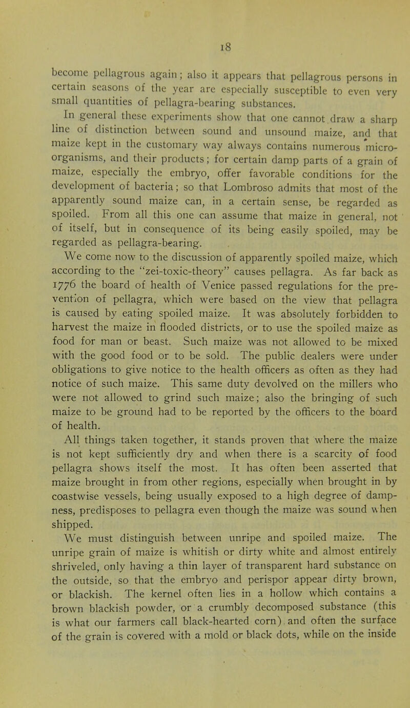 become pellagrous again; also it appears that pellagrous persons in certain seasons of the year are especially susceptible to even very small quantities of pellagra-bearing substances. In general these experiments show that one cannot draw a sharp line of distinction between sound and unsound maize, and that maize kept in the customary way always contains numerous micro- organisms, and their products; for certain damp parts of a grain of maize, especially the embryo, offer favorable conditions for the development of bacteria; so that Lombroso admits that most of the apparently sound maize can, in a certain sense, be regarded as spoiled. From all this one can assume that maize in general, not of itself, but in consequence of its being easily spoiled, may be regarded as pellagra-bearing. We come now to the discussion of apparently spoiled maize, which according to the “zei-toxic-theory” causes pellagra. As far back as 1776 the board of health of Venice passed regulations for the pre- vention of pellagra, which were based on the view that pellagra is caused by eating spoiled maize. It was absolutely forbidden to harvest the maize in flooded districts, or to use the spoiled maize as food for man or beast. Such maize was not allowed to be mixed with the good food or to be sold. The public dealers were under obligations to give notice to the health officers as often as they had notice of such maize. This same duty devolved on the millers who were not allowed to grind such maize; also the bringing of such maize to be ground had to be reported by the officers to the board of health. All things taken together, it stands proven that where the maize is not kept sufficiently dry and when there is a scarcity of food pellagra shows itself the most. It has often been asserted that maize brought in from other regions, especially when brought in by coastwise vessels, being usually exposed to a high degree of damp- ness, predisposes to pellagra even though the maize was sound w hen shipped. We must distinguish between unripe and spoiled maize. The unripe grain of maize is whitish or dirty white and almost entirely shriveled, only having a thin layer of transparent hard substance on the outside, so that the embryo and perispor appear dirty browm, or blackish. The kernel often lies in a hollow which contains a brown blackish powder, or a crumbly decomposed substance (this is what our farmers call black-hearted corn) and often the surface of the grain is covered with a mold or black dots, while on the inside