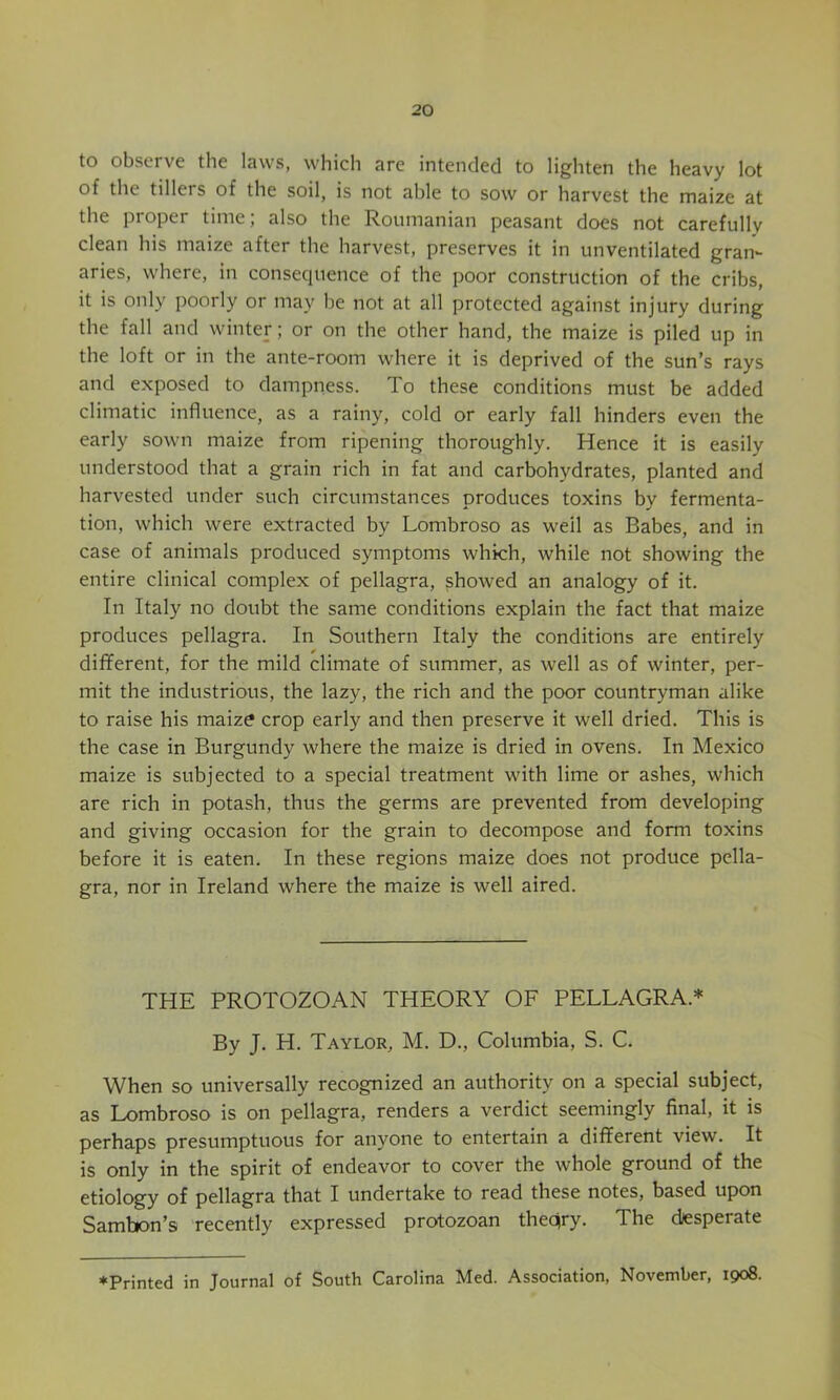 to observe the laws, which are intended to lighten the heavy lot of the tillers of the soil, is not able to sow or harvest the maize at the proper time; also the Roumanian peasant does not carefully clean his maize after the harvest, preserves it in unventilated gran- aries, where, in consecpience of the poor construction of the cribs, it is only poorly or may be not at all protected against injury during the fall and winter; or on the other hand, the maize is piled up in the loft or in the ante-room where it is deprived of the sun’s rays and exposed to dampness. To these conditions must be added climatic influence, as a rainy, cold or early fall hinders even the early sown maize from ripening thoroughly. Hence it is easily understood that a grain rich in fat and carbohydrates, planted and harvested under such circumstances produces toxins by fermenta- tion, which were extracted by Lombroso as well as Babes, and in case of animals produced symptoms which, while not showing the entire clinical complex of pellagra, showed an analogy of it. In Italy no doubt the same conditions explain the fact that maize produces pellagra. In Southern Italy the conditions are entirely dififerent, for the mild climate of summer, as well as of winter, per- mit the industrious, the lazy, the rich and the poor countryman alike to raise his maize crop early and then preserve it well dried. This is the case in Burgundy where the maize is dried in ovens. In Mexico maize is subjected to a special treatment with lime or ashes, which are rich in potash, thus the germs are prevented from developing and giving occasion for the grain to decompose and form toxins before it is eaten. In these regions maize does not produce pella- gra, nor in Ireland where the maize is well aired. THE PROTOZOAN THEORY OF PELLAGRA.* By J. H. Taylor, M. D., Columbia, S. C. When so universally recognized an authority on a special subject, as Lombroso is on pellagra, renders a verdict seemingly final, it is perhaps presumptuous for anyone to entertain a different view. It is only in the spirit of endeavor to cover the whole ground of the etiology of pellagra that I undertake to read these notes, based upon Sambon’s recently expressed protozoan theqry. The diesperate