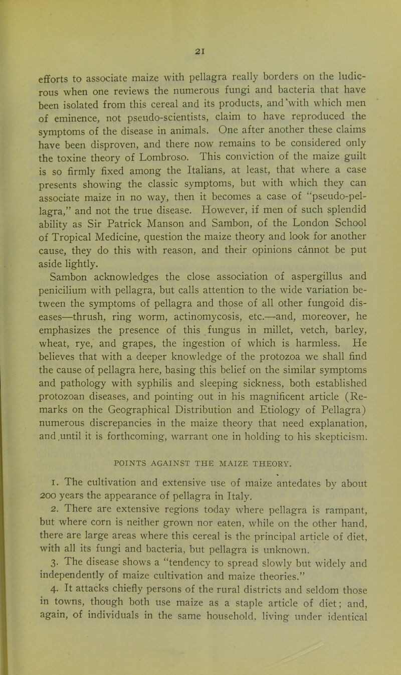 efforts to associate maize with pellagra really borders on the ludic- rous when one reviews the numerous fungi and bacteria that have been isolated from this cereal and its products, and with which men of eminence, not pseudo-scientists, claim to have reproduced the symptoms of the disease in animals. One after another these claims have been disproven, and there now remains to be considered only the toxine theory of Lombroso. This conviction of the maize guilt is so firmly fixed among the Italians, at least, that where a case presents showing the classic symptoms, but with which they can associate maize in no way, then it becomes a case of “pseudo-pel- lagra,” and not the true disease. However, if men of such splendid ability as Sir Patrick Manson and Sambon, of the London School of Tropical Medicine, question the maize theory and look for another cause, they do this with reason, and their opinions cannot be put aside lightly. Sambon acknowledges the close association of aspergillus and penicilium with pellagra, but calls attention to the wide variation be- tween the symptoms of pellagra and thpse of all other fungoid dis- eases—thrush, ring worm, actinomycosis, etc.—and, moreover, he emphasizes the presence of this fungus in millet, vetch, barley, wheat, rye, and grapes, the ingestion of which is harmless. He believes that with a deeper knowledge of the protozoa we shall find the cause of pellagra here, basing this belief on the similar symptoms and pathology with syphilis and sleeping sickness, both established protozoan diseases, and pointing out in his magnificent article (Re- marks on the Geographical Distribution and Etiology of Pellagra) numerous discrepancies in the maize theory that need explanation, and.until it is forthcoming, warrant one in holding to his skepticism. POINTS AGAINST THE MAIZE THEORY. 1. The cultivation and extensive use of maize antedates by about 200 years the appearance of pellagra in Italy. 2. There are extensive regions today where pellagra is rampant, but where corn is neither grown nor eaten, while on the other hand, there are large areas where this cereal is the principal article of diet, with all its fungi and bacteria, but pellagra is unknown. 3. The disease shows a “tendency to spread slowly but widely and independently of maize cultivation and maize theories.” 4. It attacks chiefly persons of the rural districts and seldom those in towns, though both use maize as a staple article of diet; and, again, of individuals in the same household, living under identical