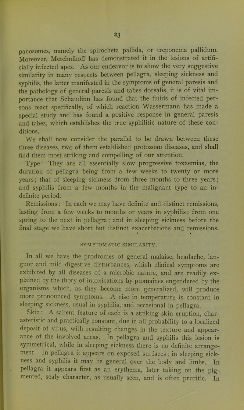 panosomes, namely the spirocheta pallida, or treponema pallidum. Moreover, Metchnikoff has demonstrated it in the lesions of artifi- cially infected apes. As our endeavor is to show the very suggestive similarity in many respects between pellagra, sleeping sickness and syphilis, the latter manifested in the symptoms of general paresis and the pathology of general paresis and tabes dorsalis, it is of vital im- portance that Schaudinn has found that the fluids of infected per- sons react specifically, of which reaction Wassermann has made a special study and has found a positive response in general paresis and tabes, which establishes the true syphilitic nature of these con- ditions. We shall now consider the parallel to be drawn between these three diseases, two of them established protozoan diseases, and shall find them most striking and compelling of our attention. Type: They are all essentially slow progressive toxaemias, the duration of pellagra being from a few weeks to twenty or more years; that of sleeping sickness from three months to three years; and syphilis from a few months in the malignant type to an in- definite period. Remissions: In each we may have definite and distinct remissions, lasting from a few weeks to months, or years in syphilis; from one spring to the next in pellagra; and in sleeping sickness before the final stage we have short but distinct exacerbations and remissions. ^ « SYMPTOMATIC SIMILARITY. In all we have the prodromes of general malaise, headache, lan- guor and mild digestive disturbances, which clinical symptoms are exhibited by all diseases of a microbic nature, and are readily ex- plained by the thory of intoxications by ptomaines engendered by the organisms which, as they become more generalized, will produce more pronounced symptoms. A rise in temperature is constant in sleeping sickness, usual in syphilis, and occasional in pellagra. Skin: A salient feature of each is a striking skin eruption, char- asteristic and practically constant, due in all probability to a localized deposit of virus, with resulting changes in the texture and appear- ance of the involved areas. In pellagra and syphilis this lesion is symmetrical, while in sleeping sickness there is no definite arrange- ment. In pellagra it appears on exposed surfaces; in sleeping sick- ness and syphilis it may be general over the body and limbs. In , pellagra it appears first as an erythema, later taking on the pig- mented, scaly character, as usually seen, and is often pruritic. In