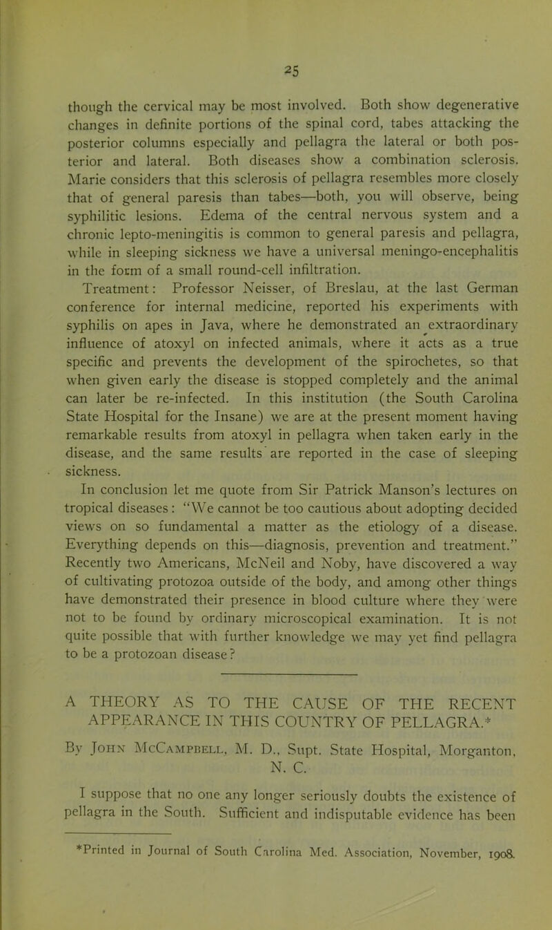 though the cervical may be most involved. Both show degenerative changes in definite portions of the spinal cord, tabes attacking the posterior columns especially and pellagra the lateral or both pos- terior and lateral. Both diseases show a combination sclerosis. Marie considers that this sclerosis of pellagra resembles more closely that of general paresis than tabes—both, you will observe, being syphilitic lesions. Edema of the central nervous system and a chronic lepto-meningitis is common to general paresis and pellagra, while in sleeping sickness we have a universal meningo-encephalitis in the form of a small round-cell infiltration. Treatment: Professor Neisser, of Breslau, at the last German conference for internal medicine, reported his experiments with syphilis on apes in Java, where he demonstrated an extraordinary influence of atoxyl on infected animals, where it acts as a true specific and prevents the development of the spirochetes, so that when given early the disease is stopped completely and the animal can later be re-infected. In this institution (the South Carolina State Hospital for the Insane) we are at the present moment having remarkable results from atoxyl in pellagra when taken early in the disease, and the same results are reported in the case of sleeping sickness. In conclusion let me quote from Sir Patrick Manson’s lectures on tropical diseases: “We cannot be too cautious about adopting decided views on so fundamental a matter as the etiology of a disease. Everything depends on this—diagnosis, prevention and treatment.” Recently two Americans, McNeil and Noby, have discovered a way of cultivating protozoa outside of the body, and among other things have demonstrated their presence in blood culture where they were not to be found by ordinary microscopical examination. It is not quite possible that with further knowledge we may yet find pellagra to be a protozoan disease ? A THEORY AS TO THE CAUSE OF THE RECENT APPEARANCE IN THIS COUNTRY OF PELLAGRA.'' By JopiN McCampgell, M. D., Supt. State Hospital, Morganton, N. C. I suppose that no one any longer seriously doubts the existence of pellagra in the South. Sufficient and indisputable evidence has been