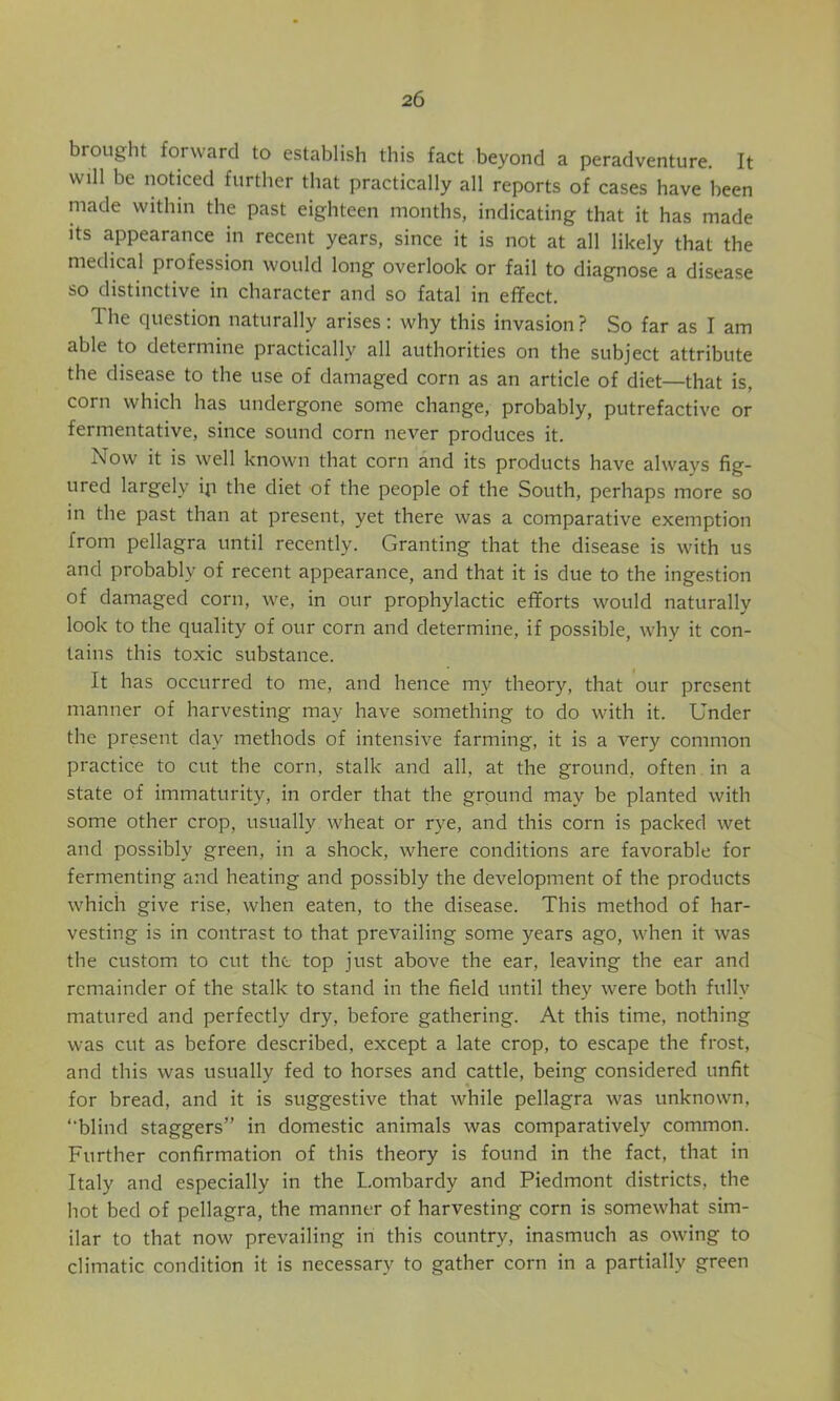 brought forward to establish this fact beyond a peradventure. It will be noticed further that practically all reports of cases have been made within the past eighteen months, indicating that it has made Its appearance in recent years, since it is not at all likely that the medical profession would long overlook or fail to diagnose a disease so distinctive in character and so fatal in effect. The question naturally arises: why this invasion ? So far as I am able to determine practically all authorities on the subject attribute the disease to the use of damaged corn as an article of diet—that is, corn which has undergone some change, probably, putrefactive or fermentative, since sound corn never produces it. Now it is well known that corn and its products have always fig- ured largely ip the diet of the people of the South, perhaps more so in the past than at present, yet there was a comparative exemption from pellagra until recently. Granting that the disease is with us and probably of recent appearance, and that it is due to the ingestion of damaged corn, we, in our prophylactic efforts would naturally look to the quality of our corn and determine, if possible, why it con- tains this toxic substance. It has occurred to me, and hence my theory, that our present manner of harvesting may have something to do with it. Under the present day methods of intensive farming, it is a very common practice to cut the corn, stalk and all, at the ground, often in a state of immaturity, in order that the ground may be planted with some other crop, usually wheat or rye, and this corn is packed wet and possibly green, in a shock, where conditions are favorable for fermenting and heating and possibly the development of the products which give rise, when eaten, to the disease. This method of har- vesting is in contrast to that prevailing some years ago, when it was the custom to cut the top just above the ear, leaving the ear and remainder of the stalk to stand in the field until they were both fully matured and perfectly dry, before gathering. At this time, nothing was cut as before described, except a late crop, to escape the frost, and this was usually fed to horses and cattle, being considered unfit for bread, and it is suggestive that while pellagra was unknown, ‘‘blind staggers” in domestic animals was comparatively common. Further confirmation of this theory is found in the fact, that in Italy and especially in the Lombardy and Piedmont districts, the hot bed of pellagra, the manner of harvesting corn is somewhat sim- ilar to that now prevailing in this country, inasmuch as owing to climatic condition it is necessary to gather corn in a partially green