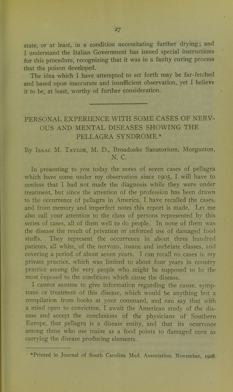 state, or at least, in a condition necessitating further drying; and I understand the Italian Government has issued special instructions for this procedure, recognizing that it was in a faulty curing process that the poison developed. The idea which I have attempted to set forth may be far-fetched and based upon inaccurate and insufficient observation, yet I believe it to be, at least, worthy of further consideration. PERSONAL EXPERIENCE WITH SOME CASES OF NERV- OUS AND MENTAL DISEASES SHOWING THE PELLAGRA SYNDROME.* By IS.A.AC M. Taylor, M. D., Broadoaks Sanatorium, Morganton, N. C. In presenting to you today the notes of seven cases of pellagra which have come under my observation since 1905, I will have to confess that I had not made the diagnosis while they were under treatment, but since the attention of the profession has been drawn to the occurrence of pellagra in America, I have recalled the cases, and from memory and imperfect notes this report is made. Let me also call your attention to the class of persons represented by this series of cases, all of them well to do people. In none of them was the disease the result of privation or enforced use of damaged food stuffs. They represent the occurrence in about three hundred patients, all white, of the nervous, insane and inebriate classes, and covering a period of about seven years. I can recall no cases in my private practice, which was limited to about four years in country practice among the very people who,might be supposed to be the most exposed to the conditions which cause the disease. I cannot assume to give information regarding the cause, symp- toms or treatment of this disease, which would be anything but a compilation from books at your command, and can say that with a mind open to conviction, I await the American study of the dis- ease and accept the conclusions of the physicians of Southern Europe, that pellagra is a disease entity, and that its ocurronce among those who use maize as a food points to damaged corn as carrying the disease producing elements.