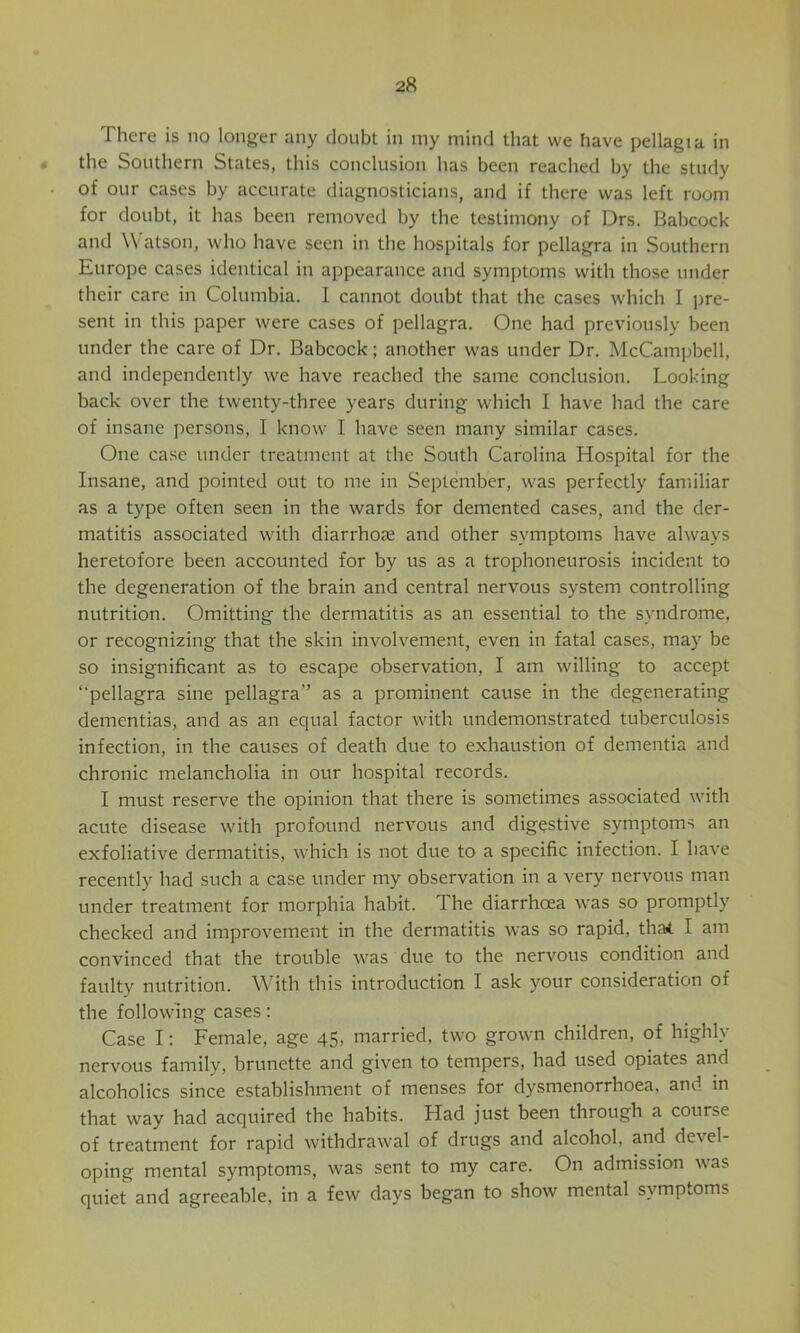 There is no longer any doubt in my mind that we have pellagia in the Southern States, this conclusion has been reached by the study of our cases by accurate diagnosticians, and if there was left room for doubt, it has been removed by the testimony of Drs. Babcock and Watson, who have seen in the hospitals for pellagra in Southern Europe cases identical in appearance and symptoms with those under their care in Columbia. I cannot doubt that the cases which I pre- sent in this paper were cases of pellagra. One had previously been under the care of Dr, Babcock; another was under Dr. McCampbell, and independently we have reached the same conclusion. Looking back over the twenty-three years during which I have had the care of insane persons, I know I have seen many similar cases. One case under treatment at the South Carolina Hospital for the Insane, and pointed out to me in September, was perfectly familiar as a type often seen in the wards for demented cases, and the der- matitis associated with diarrhoae and other symptoms have always heretofore been accounted for by us as a trophoneurosis incident to the degeneration of the brain and central nervous system controlling nutrition. Omitting the dermatitis as an essential to the syndrome, or recognizing that the skin involvement, even in fatal cases, may be so insignificant as to escape observation, I am willing to accept “pellagra sine pellagra'’ as a prominent cause in the degenerating dementias, and as an equal factor with undemonstrated tuberculosis infection, in the causes of death due to exhaustion of dementia and chronic melancholia in our hospital records. I must reserve the opinion that there is sometimes associated with acute disease with profound nervous and digestive symptoms an exfoliative dermatitis, which is not due to a specific infection. I have recently had such a case under my observation in a very nervous man under treatment for morphia habit. The diarrhoea was so promptly checked and improvement in the dermatitis was so rapid, tha4. I am convinced that the trouble was due to the nervous condition and faulty nutrition. With this introduction I ask your consideration of the following cases: Case I; Female, age 45, married, two grown children, of highly nervous family, brunette and given to tempers, had used opiates and alcoholics since establishment of menses for dysmenorrhoea, and in that way had acquired the habits. Had just been through a course of treatment for rapid withdrawal of drugs and alcohol, and devel- oping mental symptoms, was sent to my care. On admission was quiet and agreeable, in a few days began to show mental symptoms