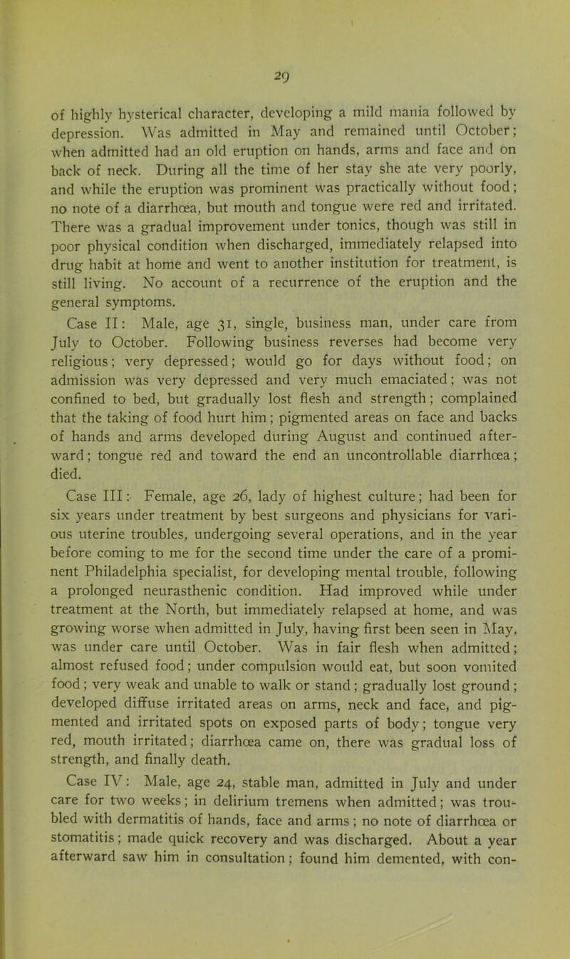 of highly hysterical character, developing a mild mania followed by depression. Was admitted in May and remained until October; when admitted had an old eruption on hands, arms and face and on back of neck. During all the time of her stay she ate very poorly, and while the eruption was prominent was practically without food; no note of a diarrhoea, but mouth and tongiie were red and irritated. There was a gradual improvement under tonics, though was still in poor physical condition when discharged, immediately relapsed into drug habit at home and went to another institution for treatment, is still living. No account of a recurrence of the eruption and the general symptoms. Case II: Male, age 31, single, business man, under care from July to October. Following business reverses had become very religious; very depressed; would go for days without food; on admission was very depressed and very much emaciated; was not confined to bed, but gradually lost flesh and strength; complained that the taking of food hurt him; pigmented areas on face and backs of hands and arms developed during August and continued after- ward ; tongue red and toward the end an uncontrollable diarrhoea; died. Case III: Female, age 26, lady of highest culture; had been for six years under treatment by best surgeons and physicians for vari- ous uterine troubles, undergoing several operations, and in the year before coming to me for the second time under the care of a promi- nent Philadelphia specialist, for developing mental trouble, following a prolonged neurasthenic condition. Had improved while under treatment at the North, but immediately relapsed at home, and was growing worse when admitted in July, having first been seen in May, was under care until October. Was in fair flesh when admitted; almost refused food; under compulsion would eat, but soon vomited food; very weak and unable to walk or stand; gradually lost ground; developed diffuse irritated areas on arms, neck and face, and pig- mented and irritated spots on exposed parts of body; tongue very red, mouth irritated; diarrhoea came on, there was gradual loss of strength, and finally death. Case IV: Male, age 24, stable man, admitted in July and under care for two weeks; in delirium tremens when admitted; was trou- bled with dermatitis of hands, face and arms; no note of diarrhoea or stomatitis; made quick recovery and was discharged. About a year afterward saw him in consultation; found him demented, with con-