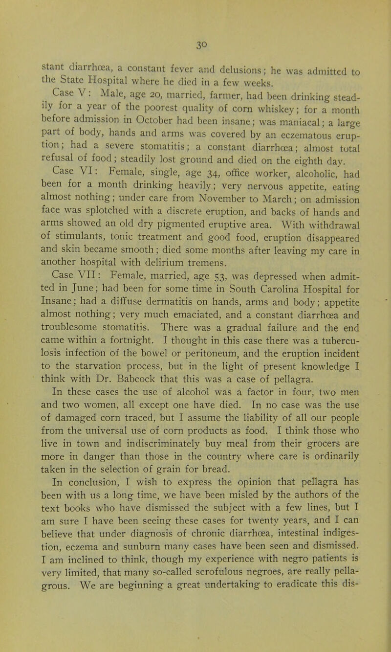 stant diarrhoea, a constant fever and delusions; he was admitted to the State Hospital where he died in a few weeks. Case V: Male, age 20, married, farmer, had been drinking stead- ily for a year of the poorest quality of corn whiskey; for a month before admission in October had been insane; was maniacal; a large part of body, hands and arms was covered by an eczematous erup- tion; had a severe stomatitis; a constant diarrhoea; almost total refusal of food; steadily lost ground and died on the eighth day. Case VI: Female, single, age 34, office worker, alcoholic, had been for a month drinking heavily; very nervous appetite, eating almost nothing; under care from November to March; on admission face was splotched with a discrete eruption, and backs of hands and arms showed an old dry pigmented eruptive area. With withdrawal of stimulants, tonic treatment and good food, eruption disappeared and skin became smooth; died some months after leaving my care in another hospital with delirium tremens. Case VII: Female, married, age 53, was depressed when admit- ted in June; had been for some time in South Carolina Hospital for Insane; had a diffuse dermatitis on hands, arms and body; appetite almost nothing; very much emaciated, and a constant diarrhoea and troublesome stomatitis. There was a gradual failure and the end came within a fortnight. I thought in this case there was a tubercu- losis infection of the bowel or peritoneum, and the eruption incident to the starvation process, but in the light of present knowledge I think with Dr. Babcock that this was a case of pellagra. In these cases the use of alcohol was a factor in four, two men and two women, all except one have died. In no case was the use of damaged corn traced, but I assume the liability of all our people from the universal use of corn products as food. I think those who live in town and indiscriminately buy meal from their grocers are more in danger than those in the country where care is ordinarily taken in the selection of grain for bread. In conclusion, I wish to express the opinion that pellagra has been with us a long time, we have been misled by the authors of the text books who have dismissed the subject with a few lines, but I am sure I have been seeing these cases for twenty years, and I can believe that under diagnosis of chronic diarrhoea, intestinal indiges- tion, eczema and sunburn many cases have been seen and dismissed. I am inclined to think, though my experience with negro patients is very limited, that many so-called scrofulous negroes, are really pella- grous. We are beginning a great undertaking to eradicate this dis-