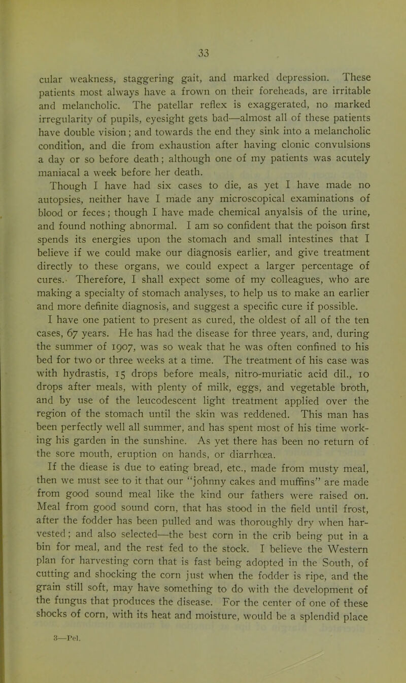 cular weakness, staggering gait, and marked depression. These patients most always have a frown on their foreheads, are irritable and melancholic. The patellar reflex is exaggerated, no marked irregularity of pupils, eyesight gets bad—almost all of these patients have double vision; and towards the end they sink into a melancholic condition, and die from exhaustion after having clonic convulsions a day or so before death; although one of my patients was acutely maniacal a week before her death. Though I have had six cases to die, as yet I have made no autopsies, neither have I made any microscopical examinations of blood or feces; though I have made chemical anyalsis of the urine, and found nothing abnormal. I am so confident that the poison first spends its energies upon the stomach and small intestines that I believe if we could make our diagnosis earlier, and give treatment directly to these organs, we could expect a larger percentage of cures.- Therefore, I shall expect some of my colleagues, who are making a specialty of stomach analyses, to help us to make an earlier and more definite diagnosis, and suggest a specific cure if possible. I have one patient to present as cured, the oldest of all of the ten cases, 67 years. He has had the disease for three years, and, during the summer of 1907, was so weak that he was often confined to his bed for two or three weeks at a time. The treatment of his case was with hydrastis, 15 drops before meals, nitro-muriatic acid dil., 10 drops after meals, with plenty of milk, eggs, and vegetable broth, and by use of the leucodescent light treatment applied over the region of the stomach until the skin was reddened. This man has been perfectly well all summer, and has spent most of his time work- ing his garden in the sunshine. As yet there has been no return of the sore mouth, eruption on hands, or diarrhoea. If the diease is due to eating bread, etc., made from musty meal, then we must see to it that our “johnny cakes and muffins” are made from good sound meal like the kind our fathers were raised on. Meal from good sound corn, that has stood in the field until frost, after the fodder has been pulled and was thoroughly dry when har- vested ; and also selected—the best corn in the crib being put in a bin for meal, and the rest fed to the stock. I believe the Western plan for harvesting corn that is fast being adopted in the South, of cutting and shocking the corn just when the fodder is ripe, and the grain still soft, may have something to do with the development of the fungus that produces the disease. For the center of one of these shocks of corn, with its heat and moisture, would be a splendid place 3—I’ol.