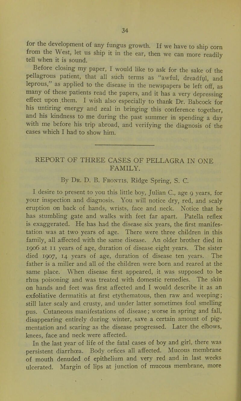 for the development of any fungus growth. If we have to ship corn from the West, let us ship it in the ear, then we can more readily tell when it is sound. Before closing my paper, I would like to ask for the sake of the pellagrous patient, that all such terms as “awful, dreadfyl, and leprous, as applied to the disease in the newspapers be left off, as many of these patients read the papers, and it has a very depressing effect upon .them. I wish also especially to thank Dr. Babcock for his untiring energy and zeal in bringing this conference together, and his kindness to me during the past summer in spending a day with me before his trip abroad, and verifying the diagnosis of the cases which I had to show him. REPORT OF THREE CASES OF PELLAGRA IN ONE FAMILY. By Dr. D. B. Frontis, Ridge Spring, S. C. I desire to present to you this little boy, Julian C., age 9 years, for your inspection and diagnosis. You will notice dry, red, and scaly eruption on back of hands, wrists, face and neck. Notice that he has stumbling gate and walks with feet far apart. Patella reflex is exaggerated. He has had the disease six years, the first manifes- tation was at two years of age. There were three children in this family, all affected with the same disease. An older brother died in 1906 at II years of age, duration of disease eight years. The sister died 1907, 14 years of age, duration of disease ten years. The father is a miller and all of the children were born and reared at the same place. When disease first appeared, it was supposed to be rhus poisoning and was treated with domestic remedies. The skin on hands and feet was first affected and I would describe it as afi exfoliative dermatitis at first etythematous, then raw and weeping; still later scaly and crusty, and under latter sometimes foul smelling pus. Cutaneous manifestations of disease; worse in spring and fall, disappearing entirely during winter, save a certain amount of pig- mentation and scaring as the disease progressed. Later the elbows, knees, face and neck were affected. In the last year of life of the fatal cases of boy and girl, there was persistent diarrhoea. Body orfices all affected. Mucous membrane of mouth denuded of epithelium and very red and in last weeks ulcerated. Margin of lips at junction of mucous membrane, more