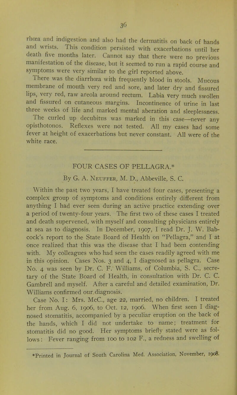 rlioea and indigestion and also had the dermatitis on back of hands and wrists. This condition persisted with exacerbations until her death five months later. Cannot say that there were no previous manifestation of the disease, but it seemed to run a rapid course and symptoms were very similar to the girl reported above. There was the diarrhoea with frequently blood in stools. Mucous membrane of mouth very red and sore, and later dry and fissured lips, very red, raw areola around rectum. Labia very much swollen and fissured on cutaneous margins. Incontinence of urine in last three weeks of life and marked mental aberation and sleeplessness. The curled up decubitus was marked in this case—never any opisthotonos. Reflexes were not tested. All my cases had some fever at height of exacerbations but never constant. All were of the white race. FOUR CASES OF PELLAGRA.* By G. A. Neuffer, M. D., Abbeville, S. C. Within the past two years, I have treated four cases, presenting a complex group of symptoms and conditions entirely different from anything I had ever seen during an active practice extending over a period of twenty-four years. The first two of these cases I treated and death supervened, with myself and consulting physicians entirely at sea as to diagnosis. In December, 1907, I read Dr. J. W. Bab- cock’s report to the State Board of Health on “Pellagra,” and I at once realized that this was the disease that I had been contending with. My colleagues who had seen the cases readily agreed with me in this opinion. Cases Nos. 3 and 4, I diagnosed as pellagra. Case No. 4 was seen by Dr. C. F. Williams, of Columbia, S. C., secre- tary of the State Board of Health, in consultation with Dr. C. C. Gambrell and myself. After a careful and detailed examination. Dr. Williams confirmed our diagnosis. Case No. I: Mrs. McC., age 22, married, no children. I treated her from Aug. 6, 1906, to Oct. 12, 1906. When first seen I diag- nosed stomatitis, accompanied by a peculiar eruption on the back of the hands, which I did not undertake to name; treatment for stomatitis did no good. Her symptoms briefly stated were as fol- lows: Fever ranging from 100 to 102 F., a redness and swelling of