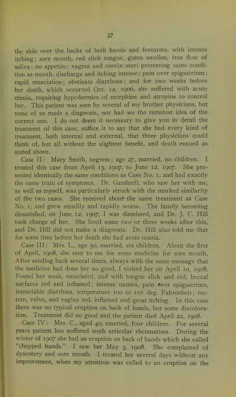 the skin over the backs of both hands and forearms, with intense itching; sore mouth, red slick tongue, gums swollen, free flow of saliva; no appetite; vagina and cervix uteri presenting same condi- tion as mouth, discharge and itching intense; pain over epigastrium; rapid emaciation; obstinate diarrhoea; and for two weeks before her death, which occurred Oct. 12, 1906, she suffered with acute mania, requiring hypodermics of morphine and atropine to control her. This patient was seen by several of my brother physicians, but none of us made a diagnosis, nor had we the remotest idea of the correct one. I do not deem it necessary to give you in detail the treatment of this case, suffice it to say that she had every kind of treatment, both internal and external, that three physicians could think of, but all without the slightest benefit, and death ensued as stated above. Case II : Mary Smith, negress; age 27, married, no children. I treated this case from April 13, 1907, to June 12, 1907. She pre- sented identically the same conditions as Case No. i, and had exactly the same train of symptoms. Dr. Gambrell, who saw her with me, as well as myself, was particularly struck with the marked similarity of the two cases. She received about- the same treatment as Case No. I, and grew steadily and rapidly worse. The family becoming dissatisfied, on June 12, 1907, I was dismissed, and Dr. J. C. Hill took charge of her. She lived some two or three weeks after this, and Dr. Hill did not make a diagnosis. Dr. Hill also told me that for some time before her death she had acute mania. Case III: Mrs. L., age 50, married, six children. About the first of April, 1908, she sent to me for some medicine for sore mouth. After sending back several times, always with the same message that the medicine had done her no good, I visited her on April 10, 1908. Found her weak, emaciated, and with tongue slick and red, buccal surfaces red and inflamed; intense nausea, pain Over epigastrium, intractable diarrhoea, temperature 100 to loi deg. Fahrenheit; rec- tum, vulva, and vagina red, inflamed and great itching. In this case there was no typical eruption on back of hands, but some discolora- tion. Treatment did no good and the patient died April 22, 1908. Case IV: Mrs. C., aged 40, married, four children. For several years patient has suffered woth articular rheumatism. During the winter of 190? she had an eruption on back of hands which she called chapped hands.” I saw her May 3, 1908. She complained of dysentery and sore mouth. I treated her several days without any improvement, when my attention was called to an eruption on the