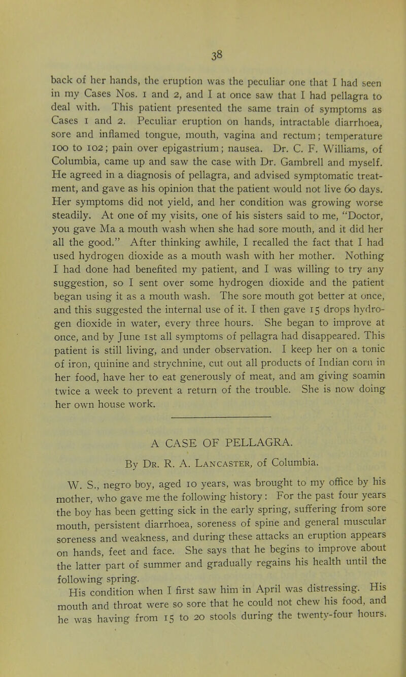 back of her hands, the eruption was the peculiar one that I had seen in my Cases Nos. i and 2, and I at once saw that I had pellagra to deal with. This patient presented the same train of symptoms as Cases I and 2. Peculiar eruption on hands, intractable diarrhoea, sore and inflamed tongue, mouth, vagina and rectum; temperature 100 to 102; pain over epigastrium; nausea. Dr. C. F. Williams, of Columbia, came up and saw the case with Dr. Gambrell and myself. He agreed in a diagnosis of pellagra, and advised symptomatic treat- ment, and gave as his opinion that the patient would not live 60 days. Her symptoms did not yield, and her condition was growing worse steadily. At one of my visits, one of his sisters said to me, “Doctor, you gave Ma a mouth wash when she had sore mouth, and it did her all the good.” After thinking awhile, I recalled the fact that I had used hydrogen dioxide as a mouth wash with her mother. Nothing I had done had benefited my patient, and I was willing to try any suggestion, so I sent over some hydrogen dioxide and the patient began using it as a mouth wash. The sore mouth got better at once, and this suggested the internal use of it. I then gave 15 drops hydro- gen dioxide in water, every three hours. She began to improve at once, and by June ist all symptoms of pellagra had disappeared. This patient is still living, and under observation. I keep her on a tonic of iron, quinine and strychnine, cut out all products of Indian corn in her food, have her to eat generously of meat, and am giving soamin twice a week to prevent a return of the trouble. She is now doing her own house work. A CASE OF PELLAGRA. By Dr. R. A. Lancaster, of Columbia. W. S., negro boy, aged 10 years, was brought to my office by his mother, who gave me the following history: For the past four years the boy has been getting sick in the early spring, suffering from sore mouth, persistent diarrhoea, soreness of spine and general muscular soreness and weakness, and during these attacks an eruption appears on hands, feet and face. She says that he begins to improve about the latter part of summer and gradually regains his health until the following spring. . • tt- His condition when I first saw him in April was distressing. His mouth and throat were so sore that he could not chew his food, and he was having from 15 to 20 stools during the twenty-four hours.