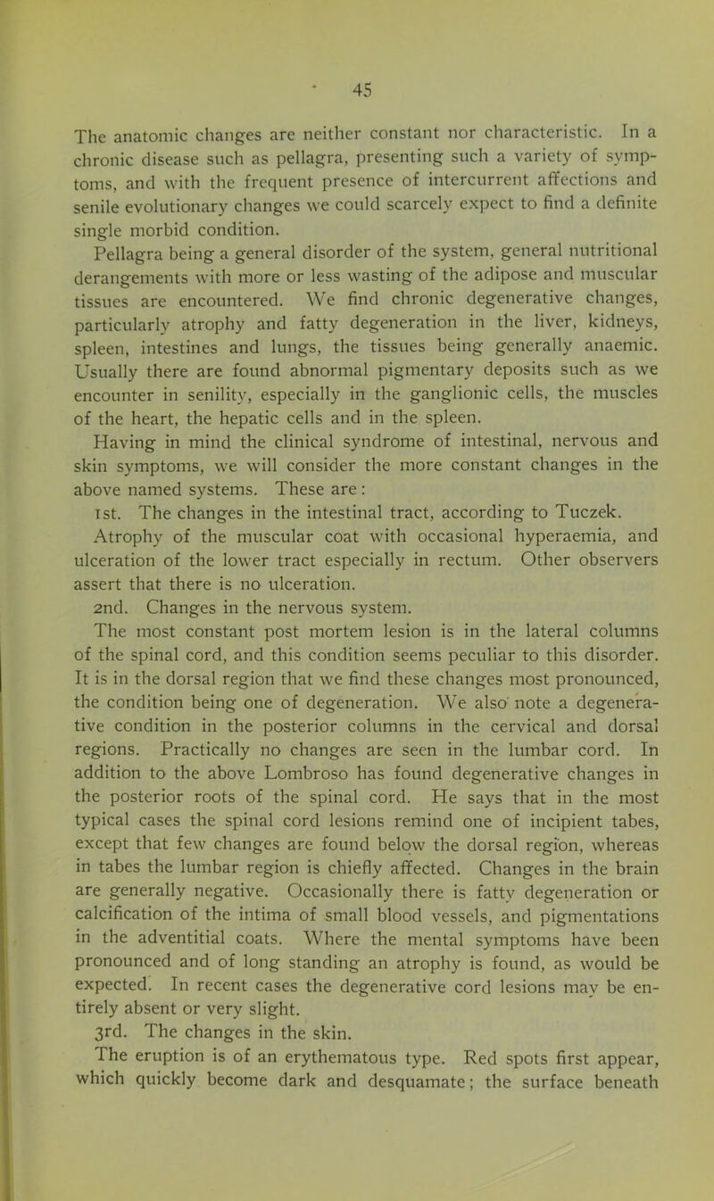 The anatomic changes are neither constant nor characteristic. In a chronic disease such as pellagra, presenting such a variety of symp- toms, and with the frequent presence of intercurrent affections and senile evolutionary changes we could scarcely expect to find a definite single morbid condition. Pellagra being a general disorder of the system, general nutritional derangements with more or less wasting of the adipose and muscular tissues are encountered. We find chronic degenerative changes, particularly atrophy and fatty degeneration in the liver, kidneys, spleen, intestines and lungs, the tissues being generally anaemic. Usually there are found abnormal pigmentary deposits such as we encounter in senility, especially in the ganglionic cells, the muscles of the heart, the hepatic cells and in the spleen. Having in mind the clinical syndrome of intestinal, nervous and skin symptoms, we will consider the more constant changes in the above named systems. These are; 1st. The changes in the intestinal tract, according to Tuczek. Atrophy of the muscular coat with occasional hyperaemia, and ulceration of the lower tract especially in rectum. Other observers assert that there is no ulceration. 2nd. Changes in the nervous system. The most constant post mortem lesion is in the lateral columns of the spinal cord, and this condition seems peculiar to this disorder. It is in the dorsal region that we find these changes most pronounced, the condition being one of degeneration. We also’ note a degenera- tive condition in the posterior columns in the cervical and dorsal regions. Practically no changes are seen in the lumbar cord. In addition to the above Lombroso has found degenerative changes in the posterior roots of the spinal cord. He says that in the most typical cases the spinal cord lesions remind one of incipient tabes, except that few changes are found below the dorsal region, whereas in tabes the lumbar region is chiefly affected. Changes in the brain are generally negative. Occasionally there is fatty degeneration or calcification of the intima of small blood vessels, and pigmentations in the adventitial coats. Where the mental symptoms have been pronounced and of long standing an atrophy is found, as would be expected. In recent cases the degenerative cord lesions may be en- tirely absent or very slight. 3rd. The changes in the skin. The eruption is of an erythematous type. Red spots first appear, which quickly become dark and desquamate; the surface beneath