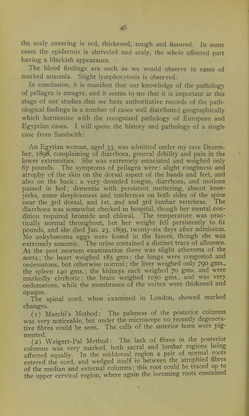 the scaly covering is red, thickened, rough and fissured. In some cases the epidermis is shriveled and scaly, the whole aflfected part having a blackish appearance. The blood findings are such as we would observe in cases of marked anaemia. Slight lymphocytosis is observed. In conclusion, it is manifest that our knowledge of the pathology of pellagra is meagre, and it seems to me that it is important at this stage of our studies that we have authoritative records of the path- ological findings in a number of cases well distributed geographically which harmonize with the recognized pathology of European and Egyptian cases. I will quote the history and pathology of a single case from Sandwith: An Egytian woman, aged 33, was admitted under my care Decem- ber, 1898, complaining of diarrhoea, general debility and pain in the lower extremities. She was extremely emaciated and weighed only 67 pounds. The symptoms of pellagra were: slight roughness and atrophy of the skin on the dorsal aspect of the hands and feet, and also on the back; a very denuded tongue, diarrhoea, and motions passed in bed; dementia with persistent muttering, absent knee- jerks, some sleeplessness and tenderness on both sides of the spine near the 3rd dorsal, and ist, 2nd and 3rd lumbar vertebrae. The diarrhoea was somewhat checked in hospital, though her mental con- dition required bromide and chloral. The temperature was prac- tically normal throughout, but her weight fell persistently _to_ 61 pounds, and she died Jan. 23, 1899, twenty-six days after admission. No ankylostoma eggs were found in the faeces, though she was extremely anaemic. The urine contained a distinct trace of albumen. At the post mortem examination there was slight atheroma of the aorta; the heart weighed 185 gms; the lungs were congested and oedematous, but otherwise normal; the liver weighed only 790 gms., the spleen 140 gms.; the kidneys each weighed 70 gms. and were markedly cirrhotic: the brain weighed 1050 gms., and was very oedematous, while the membranes of the vertex were thickened and opaque. The spinal cord, when examined in London, showed marked changes. (1) Marchi’s Method: The paleness of the posterior columns was very noticeable, but under the microscope no recently degenera- tive fibres could be seen. The cells of the anterior horn were pig- mented. ^ . (2) Weigert-Pal Method: The lack of fibres in the posterior columns was very marked, both sacral and lumbar regions being affected equally. In the middorsal region a pair of normal rwts entered the cord,, and wedged itself in between the atrophied fibres of the median and external columns; this root could be traced up to the upper cervical region, where again the incoming roots contained