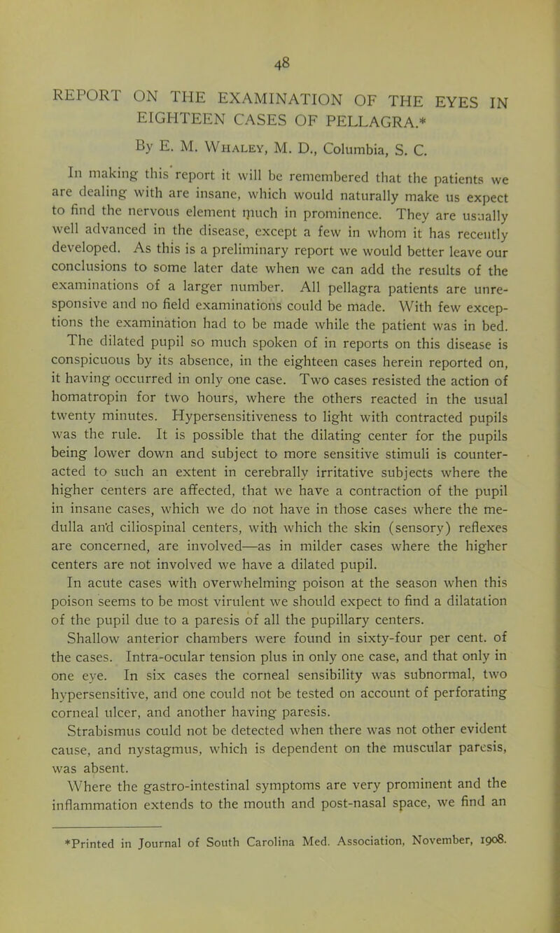 REPORT ON THE EXAMINATION OF THE EYES IN EIGHTEEN CASES OF PELLAGRA.* By E. M. Whaley, M. D., Columbia, S. C. In making this report it will be remembered that the patients we are dealing with are insane, which would naturally make us expect to find the nervous element ipuch in prominence. They are usually well advanced in the disease, except a few in whom it has recently developed. As this is a preliminary report we would better leave our conclusions to some later date when we can add the results of the examinations of a larger number. All pellagra patients are unre- sponsive and no field examinations could be made. With few excep- tions the examination had to be made while the patient was in bed. The dilated pupil so much spoken of in reports on this disease is conspicuous by its absence, in the eighteen cases herein reported on, it having occurred in only one case. Two cases resisted the action of homatropin for two hours, where the others reacted in the usual twenty minutes. Hypersensitiveness to light with contracted pupils was the rule. It is possible that the dilating center for the pupils being lower down and subject to more sensitive stimuli is counter- acted to such an extent in cerebrally irritative subjects where the higher centers are aflfected, that we have a contraction of the pupil in insane cases, which we do not have in those cases where the me- dulla and ciliospinal centers, with which the skin (sensory) reflexes are concerned, are involved—as in milder cases where the higher centers are not involved we have a dilated pupil. In acute cases with overwhelming poison at the season when this poison seems to be most virulent we should expect to find a dilatation of the pupil due to a paresis of all the pupillary centers. Shallow anterior chambers were found in sixty-four per cent, of the cases. Intra-ocular tension plus in only one case, and that only in one eye. In six cases the corneal sensibility was subnormal, two hypersensitive, and one could not be tested on account of perforating corneal ulcer, and another having paresis. Strabismus could not be detected when there was not other evident cause, and nystagmus, which is dependent on the muscular paresis, was absent. Where the gastro-intestinal symptoms are very prominent and the inflammation extends to the mouth and post-nasal space, we find an