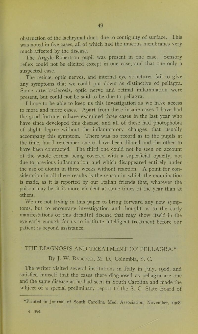 obstruction of the lachrymal duct, due to contiguity of surface. This was noted in five cases, all of which had the mucous membranes very much affected by the disease. The Argyle-Robertson pupil was present in one case. Sensory reflex could not be elicited except in one case, and that one only a suspected case. The retinse, optic nerves, and internal eye structures fail to give any symptoms that we could put down as distinctive of pellagra. Some arteriosclerosis, optic nerve and retinal inflammation were present, but could not be said to be due to pellagra. I hope to be able to keep us this investigation as we have access to more and more cases. Apart from these insane cases I have had the good fortune to have examined three cases in the last year who have since developed this disease, and all of these had photophobia of slight degree without the inflammatory changes that usually accompany this symptom. There was no record as to the pupils at the time, but I remember one to have been dilated and the other to have been contracted. The third one could not be seen on account of the whole cornea being covered with a superficial opacity, not due to previous inflammation, and which disappeared entirely under the use of dionin in three weeks without reaction. A point for con- sideration in all these results is the season in which the examination is made, as it is reported by our Italian friends that, whatever the poison may be, it is more virulent at some times of the year than at others. We are not trying in this paper to bring forward any new symp- toms, but to encourage investigation and thought as to the early manifestations of this dreadful disease that may show itself in the eye early enough for us to institute intelligent treatment before our patient is beyond assistance. THE DIAGNOSIS AND TREATMENT OF PELLAGRA.* By J. W. Babcock, M. D., Columbia, S. C. The writer visited several institutions in Italy in July, 1908, and satisfied himself that the cases there diagnosed as pellagra are one and the same disease as he had seen in South Carolina and made the subject of a special preliminary report to the S. C. State Board of *Printed in Journal of South Carolina Med. Association, November, 1908. 4—Pel.